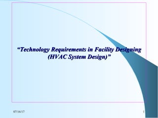 07/16/17 1
““Technology Requirements in Facility DesigningTechnology Requirements in Facility Designing
(HVAC System Design)”(HVAC System Design)”
 