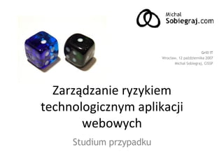Zarządzanie ryzykiem technologicznym aplikacji webowych Studium przypadku Grill IT Wrocław, 12 października 2007 Michał Sobiegraj, CISSP 