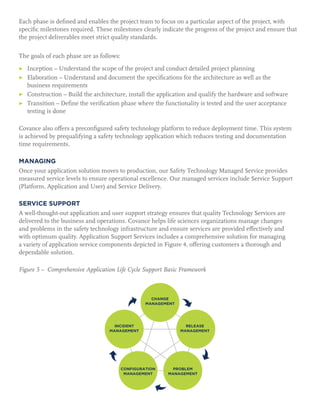 Each phase is defined and enables the project team to focus on a particular aspect of the project, with
specific milestones required. These milestones clearly indicate the progress of the project and ensure that
the project deliverables meet strict quality standards.
The goals of each phase are as follows:
▶	 Inception – Understand the scope of the project and conduct detailed project planning
▶	Elaboration – Understand and document the specifications for the architecture as well as the
business requirements
▶	 Construction – Build the architecture, install the application and qualify the hardware and software
▶	Transition – Define the verification phase where the functionality is tested and the user acceptance
testing is done
Covance also offers a preconfigured safety technology platform to reduce deployment time. This system
is achieved by prequalifying a safety technology application which reduces testing and documentation
time requirements.
MANAGING
Once your application solution moves to production, our Safety Technology Managed Service provides
measured service levels to ensure operational excellence. Our managed services include Service Support
(Platform, Application and User) and Service Delivery.
SERVICE SUPPORT
A well-thought-out application and user support strategy ensures that quality Technology Services are
delivered to the business and operations. Covance helps life sciences organizations manage changes
and problems in the safety technology infrastructure and ensure services are provided effectively and
with optimum quality. Application Support Services includes a comprehensive solution for managing
a variety of application service components depicted in Figure 4, offering customers a thorough and
dependable solution.
Figure 5 – Comprehensive Application Life Cycle Support Basic Framework
 