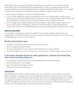 User Support Services provides information and problem solving services, ensuring that customers
maximize the value of the deployed safety technology solution. The user support processes include
incident tracking and severity escalation procedures to produce predictable results. These services engage
in typical ITIL (Information Technology Infrastructure Library) support as depicted below.
▶	 Level 1 (Service Desk) first contact and resolves basic issues
▶	Level 2 provides application expertise and addresses most issues. When needed, L2 staff can draw
resources from an extended Support Expertise Framework, such as Oracle Database Administrators and
Microsoft Solutions Architects, to ensure timely resolution to more complex user issues.
▶	Level 3 engages expert support directly from the technology vendor. Typical support requirements
are ensuring product consulting (e.g., addressing software bug fixes, recommending software
enhancement requests etc.) troubleshooting, proactive problem identification and performance tuning.
SERVICE DELIVERY
Covance offers a management approach that allows for clear service definition, defined roles and
responsibilities, and expected standards for service quality, availability and timeliness. Our clients receive
the following reports as part of service delivery:
Monthly ticket analysis report
▶	 Monthly security reports indicating attacks and phishing events
▶	 Quarterly application uptime reports
▶	 Quarterly application root cause analysis reports for Severity 1 (critical) incidents
▶	 On-demand application root cause analysis for any non-Severity 1 incidents, upon customer request
In all Covance Managed Services for safety applications, customers also benefit from
best-in-class technology delivery in:
▶	 Robust backups and disaster recovery with periodic disaster recovery drills support
▶	 General backup and restore strategy
▶	 Data center physical and logical security
▶	 World-class data center infrastructure
ANALYZING
Data visibility and the ability to understand what your data is telling you are critical for your business
today. Technology is changing the way business operates, helping to streamline processes and ensuring
that information is shared, managed, and acted upon. However, with a significantly large volume of data
emerging from traditional sources as well as social media, the task of analyzing this data is far more
complex. Through data analytics services, Covance provides its customers with the ability to leverage this
data to extract meaningful insight for driving critical business decisions.
 