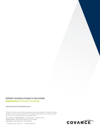 www.covance.com/marketaccess
Covance is the drug, medical device and diagnostics business segment of LabCorp, a leading
global life sciences company. COVANCE is a registered trademark and the marketing name
for Covance Inc. and its subsidiaries around the world.
The Americas +1.888.COVANCE (+1.888.268.2623)  +1.609.452.4440
Europe / Africa  +00.800.2682.2682 +44.1423.500888
Asia Pacific  +800.6568.3000 +65.6.5686588
© Copyright 2019 Covance Inc. BROCMA018-0819
 