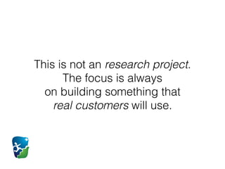 This is not an research project.  
The focus is always  
on building something that  
real customers will use.
 