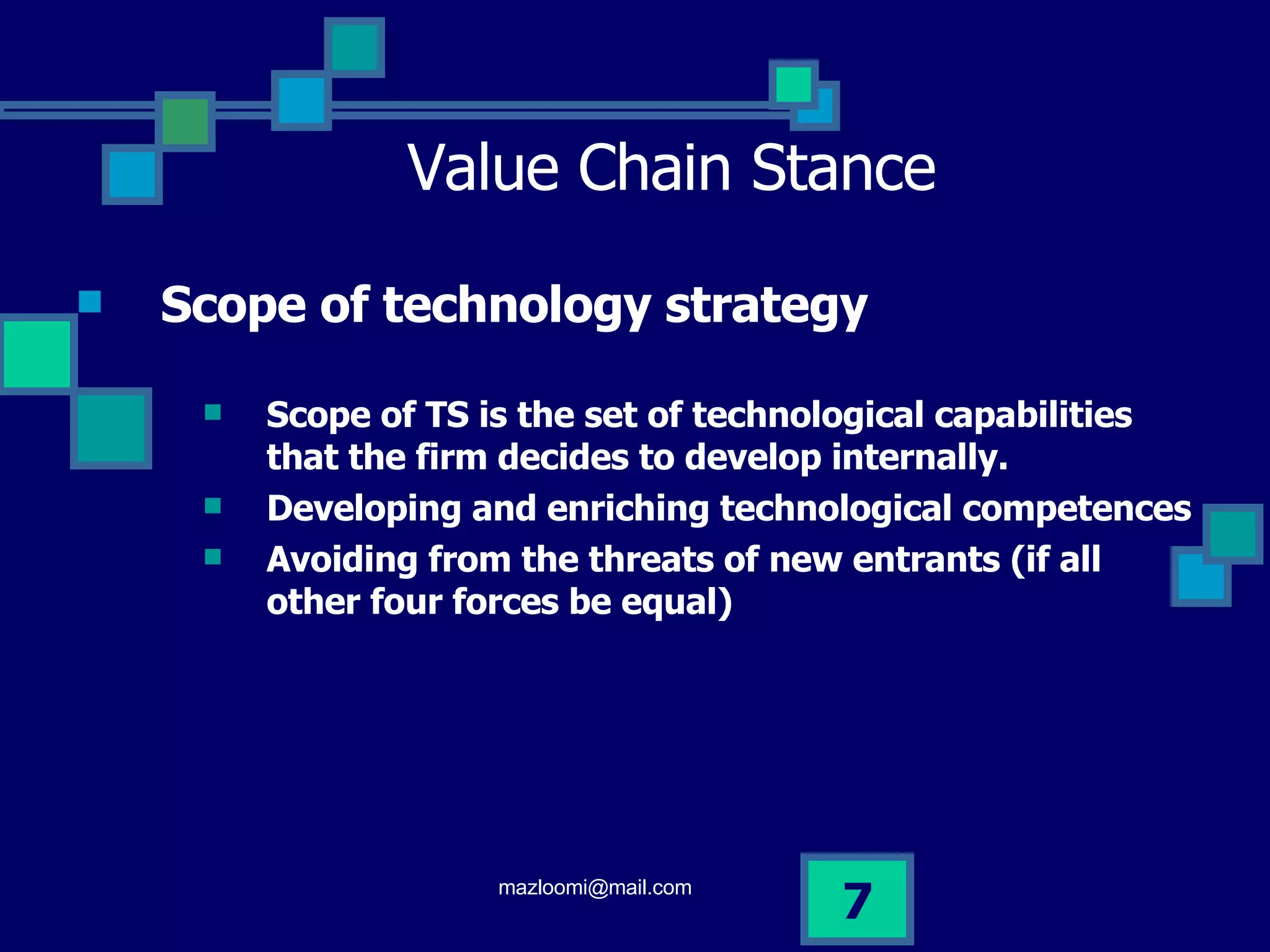 Value Chain Stance Scope of technology strategy Scope of TS is the set of technological capabilities that the firm decides to develop internally. Developing and enriching technological competences  Avoiding from the threats of new entrants (if all other four forces be equal)  