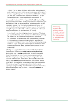 Schooling is not the same as learning. In Kenya, Tanzania, and Uganda, when
grade 3 students were asked recently to read a sentence such as ‘The name of
the dog is Puppy,’ three-quarters did not understand what it said. In rural India,
just under three-quarters of students in grade 3 could not solve a two-digit
subtraction such as 46 – 17, and by grade 5 half could still not do so.3
Having described the scale of ‘the learning crisis’, the World Development Report
2018 proposes a possible solution. One key component of this relates to the urgent
need for action to make teachers more effective. In-service training for teachers
in developing countries is too often ineffective. Improving teacher skill and
motivation levels is a critical precondition for the achievement of better student
learning. The report proceeds to strike a cautiously optimistic note: high-impact
professional development can improve teaching and learning.
Is there hope for in-service training or professional development? Decidedly
yes. Experience from high-income countries shows that practicality, specificity,
and continuity are key to effective teacher professional development.
Practicality means teachers are trained using concrete methods as opposed
to theoretical constructs, and the training is classroom-based. Specificity
means teacher training programs are most effective when they teach pedagogy
specific to a subject area (say, how to effectively teach a mathematics class).
Continuity means teachers receive significant continual support—not one-
off workshops.4
Technology has huge potential to enhance professional development in line
with this analysis, with its focus on practicality, specificity and continuity.
Learning can be given a practical quality, through, for example, the sharing
of cost-effective videos that show promising practice in authentic settings.
Mobile technology makes a range of school-based learning possible, which
we know to be more powerful than traditional off-site workshops. Purposeful
reflection about specific subject-related pedagogy can be enhanced by giving
teachers access to comprehensive digital resources related to particular aspects
of the school curriculum. Technology can provide cost-effective ways of
supporting coaching relationships and professional learning communities so that
professional development takes place within a framework of continuous and
sustained reflection.
Improving
teacher skill
and motivation
levels is a critical
precondition for
the achievement
of better student
learning
3
World Bank (2018:3) 4
Ibid. (132)
8
CHAPTER 1: INTRODUCTION – PROFESSIONAL LEARNING, TECHNOLOGY AND THE LEARNING CRISIS
 