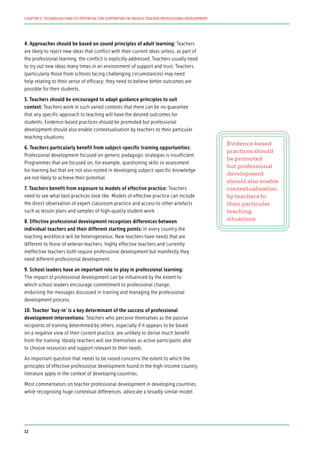 4. Approaches should be based on sound principles of adult learning: Teachers
are likely to reject new ideas that conflict with their current ideas unless, as part of
the professional learning, the conflict is explicitly addressed. Teachers usually need
to try out new ideas many times in an environment of support and trust. Teachers
(particularly those from schools facing challenging circumstances) may need
help relating to their sense of efficacy: they need to believe better outcomes are
possible for their students.
5. Teachers should be encouraged to adapt guidance principles to suit
context: Teachers work in such varied contexts that there can be no guarantee
that any specific approach to teaching will have the desired outcomes for
students. Evidence-based practices should be promoted but professional
development should also enable contextualisation by teachers to their particular
teaching situations.
6. Teachers particularly benefit from subject-specific training opportunities:
Professional development focused on generic pedagogic strategies is insufficient.
Programmes that are focused on, for example, questioning skills or assessment
for learning but that are not also rooted in developing subject-specific knowledge
are not likely to achieve their potential.
7. Teachers benefit from exposure to models of effective practice: Teachers
need to see what best practices look like. Models of effective practice can include
the direct observation of expert classroom practice and access to other artefacts
such as lesson plans and samples of high-quality student work.
8. Effective professional development recognises differences between
individual teachers and their different starting points: In every country the
teaching workforce will be heterogeneous. New teachers have needs that are
different to those of veteran teachers; highly effective teachers and currently
ineffective teachers both require professional development but manifestly they
need different professional development.
9. School leaders have an important role to play in professional learning:
The impact of professional development can be influenced by the extent to
which school leaders encourage commitment to professional change,
endorsing the messages discussed in training and managing the professional
development process.
10. Teacher ‘buy-in’ is a key determinant of the success of professional
development interventions: Teachers who perceive themselves as the passive
recipients of training determined by others, especially if it appears to be based
on a negative view of their current practice, are unlikely to derive much benefit
from the training. Ideally teachers will see themselves as active participants able
to choose resources and support relevant to their needs.
An important question that needs to be raised concerns the extent to which the
principles of effective professional development found in the high-income country
literature apply in the context of developing countries.
Most commentators on teacher professional development in developing countries,
while recognising huge contextual differences, advocate a broadly similar model
Evidence-based
practices should
be promoted
but professional
development
should also enable
contextualisation
by teachers to
their particular
teaching
situations
12
CHAPTER 2: TECHNOLOGY AND ITS POTENTIAL FOR SUPPORTING IN-SERVICE TEACHER PROFESSIONAL DEVELOPMENT
 