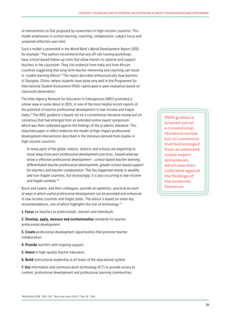 of interventions to that proposed by researchers in high-income countries. This
model emphasises in-school learning, coaching, collaboration, subject focus and
sustained reflection over time.
Such a model is promoted in the World Bank’s World Development Report 2018,
for example.7
The authors recommend that any off-site training workshops
have school-based follow-up visits that allow trainers to observe and support
teachers in the classroom. They cite evidence from India and from African
countries suggesting that long-term teacher mentoring and coaching can result
in ‘sizable learning effects’.8
The report describes enthusiastically how teachers
in Shanghai, China—where students have done very well in the Programme for
International Student Assessment (PISA)—participate in peer evaluation based on
classroom observation.
The Inter-Agency Network for Education in Emergencies (INEE) promoted a
similar view in some detail in 2015, in one of the most helpful recent reports of
the potential of teacher professional development in low-income and fragile
states.9
The INEE guidance is based not on a conventional literature review but on
consensus that had emerged from an extended online expert symposium,
which was then calibrated against the findings of the academic literature. This
important paper in effect endorses the model of high-impact professional
development interventions described in the literature derived from studies in
high-income countries:
In many parts of the globe, nations, districts and schools are beginning to
move away from poor professional development practices…toward what we
know is effective professional development – school-based teacher learning,
differentiated teacher professional development, greater school-based support
for teachers and teacher collaboration. This has happened mainly in wealthy
and non-fragile countries, but increasingly, it is also occurring in low-income
and fragile contexts.10
Burns and Lawrie, and their colleagues, provide an optimistic, practical account
of ways in which useful professional development can be provided and enhanced
in low-income countries and fragile states. The advice is based on seven key
recommendations, one of which highlights the role of technology:11
1. Focus on teachers as professionals, learners and individuals.
2. Develop, apply, measure and institutionalise standards for teacher
professional development.
3. Create professional development opportunities that promote teacher
collaboration.
4. Provide teachers with ongoing support.
5. Invest in high-quality teacher educators.
6. Build instructional leadership at all levels of the educational system.
7. Use information and communication technology (ICT) to provide access to
content, professional development and professional learning communities.
INEE guidance
is based not on
a conventional
literature review
but on consensus
that had emerged
from an extended
online expert
symposium,
which was then
calibrated against
the findings of
the academic
literature
7
World Bank (2018) 8
Ibid. (132) 9
Burns and Lawrie (2015) 10
Ibid. (8) 11
Ibid.
13
CHAPTER 2: TECHNOLOGY AND ITS POTENTIAL FOR SUPPORTING IN-SERVICE TEACHER PROFESSIONAL DEVELOPMENT
 