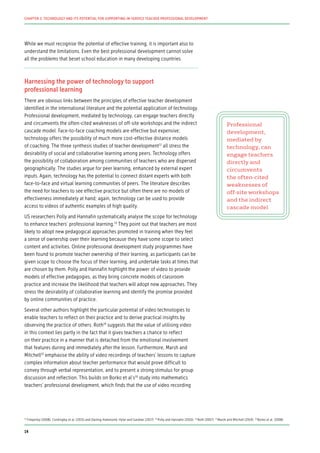While we must recognise the potential of effective training, it is important also to
understand the limitations. Even the best professional development cannot solve
all the problems that beset school education in many developing countries.
Harnessing the power of technology to support
professional learning
There are obvious links between the principles of effective teacher development
identified in the international literature and the potential application of technology.
Professional development, mediated by technology, can engage teachers directly
and circumvents the often-cited weaknesses of off-site workshops and the indirect
cascade model. Face-to-face coaching models are effective but expensive;
technology offers the possibility of much more cost-effective distance models
of coaching. The three synthesis studies of teacher development12
all stress the
desirability of social and collaborative learning among peers. Technology offers
the possibility of collaboration among communities of teachers who are dispersed
geographically. The studies argue for peer learning, enhanced by external expert
inputs. Again, technology has the potential to connect distant experts with both
face-to-face and virtual learning communities of peers. The literature describes
the need for teachers to see effective practice but often there are no models of
effectiveness immediately at hand; again, technology can be used to provide
access to videos of authentic examples of high quality.
US researchers Polly and Hannafin systematically analyse the scope for technology
to enhance teachers’ professional learning.13
They point out that teachers are most
likely to adopt new pedagogical approaches promoted in training when they feel
a sense of ownership over their learning because they have some scope to select
content and activities. Online professional development study programmes have
been found to promote teacher ownership of their learning, as participants can be
given scope to choose the focus of their learning, and undertake tasks at times that
are chosen by them. Polly and Hannafin highlight the power of video to provide
models of effective pedagogies, as they bring concrete models of classroom
practice and increase the likelihood that teachers will adopt new approaches. They
stress the desirability of collaborative learning and identify the promise provided
by online communities of practice.
Several other authors highlight the particular potential of video technologies to
enable teachers to reflect on their practice and to derive practical insights by
observing the practice of others. Roth14
suggests that the value of utilising video
in this context lies partly in the fact that it gives teachers a chance to reflect
on their practice in a manner that is detached from the emotional involvement
that features during and immediately after the lesson. Furthermore, Marsh and
Mitchell15
emphasise the ability of video recordings of teachers’ lessons to capture
complex information about teacher performance that would prove difficult to
convey through verbal representation, and to present a strong stimulus for group
discussion and reflection. This builds on Borko et al’s16
study into mathematics
teachers’ professional development, which finds that the use of video recording
Professional
development,
mediated by
technology, can
engage teachers
directly and
circumvents
the often-cited
weaknesses of
off-site workshops
and the indirect
cascade model
12
Timperley (2008), Cordingley et al. (2015) and Darling-Hammond, Hyler and Gardner (2017) 13
Polly and Hannafin (2010) 14
Roth (2007) 15
Marsh and Mitchell (2014) 16
Borko et al. (2008)
14
CHAPTER 2: TECHNOLOGY AND ITS POTENTIAL FOR SUPPORTING IN-SERVICE TEACHER PROFESSIONAL DEVELOPMENT
 