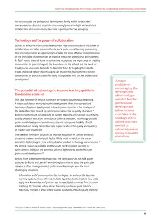 not only situates the professional development firmly within the teachers’
own experiences but also engenders increasingly more in-depth and analytical
collaborative discussion among teachers regarding effective pedagogy.
Technology and the power of collaboration
Studies of effective professional development repeatedly emphasise the power of
collaboration and often promote the idea of a professional learning community.
The internet presents an opportunity to enable the more effective implementation
of the principles of communities of practice in teacher professional development.
As Tsai17
notes, theorists have for some time recognised the importance of creating
communities of practice beyond the boundaries of the school, but the need to
travel places unrealistic demands on teachers’ time. By negating the need to
travel, improved network technologies can enable the development of online
communities of practice to be effectively incorporated into teacher professional
development.
The potential of technology to improve teaching quality in
low-income countries
The case for better in-service training in developing countries is compelling.
A major push factor encouraging the development of technology-assisted
teacher professional development in low-income countries is the shortage of
the skilled teachers needed to extend universal access to quality education;18
both recruitment and the upskilling of current teachers are essential to achieving
quality universal education. In response to these pressures, technology-assisted
professional development constitutes a means to improve the skills of both
established and newly trained teachers in places where the quality and quantity
of teachers are insufficient.
The need for innovative solutions to improve education in conflict and crisis
situations presents another push factor. While most research on the use of
education technology in crisis settings has focused on technology in classrooms,19
the limited resources available and the acute need to upskill teachers in
such contexts increases the potential utility of technology-assisted teacher
professional development.20
Writing from a development perspective, the contributors to the INEE paper
authored by Burns and Lawrie21
were strongly convinced about the particular
relevance of technology-enabled professional learning in even the most
challenging situations.
Information and Communications Technologies can enhance the teacher-
learning opportunity by offering multiple opportunities to practice new skills,
apply new knowledge and gain access to new digital resources for classroom
teaching. ICT (such as video) allows teachers to observe good practice –
especially relevant in areas where diverse examples of teaching and learning
A major
push factor
encouraging the
development
of technology-
assisted teacher
professional
development
in low-income
countries is the
shortage of the
skilled teachers
needed to
extend universal
access to quality
education
17
Tsai (2012) 18
UNESCO Institute for Statistics (2016) 19
Tauson and Stannard (2018) 20
Mendenhall (2017) 21
Burns and Lawrie (2015)
15
CHAPTER 2: TECHNOLOGY AND ITS POTENTIAL FOR SUPPORTING IN-SERVICE TEACHER PROFESSIONAL DEVELOPMENT
 
