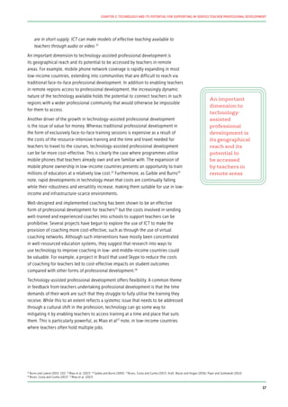 are in short supply. ICT can make models of effective teaching available to
teachers through audio or video.22
An important dimension to technology-assisted professional development is
its geographical reach and its potential to be accessed by teachers in remote
areas. For example, mobile phone network coverage is rapidly expanding in most
low-income countries, extending into communities that are difficult to reach via
traditional face-to-face professional development. In addition to enabling teachers
in remote regions access to professional development, the increasingly dynamic
nature of the technology available holds the potential to connect teachers in such
regions with a wider professional community that would otherwise be impossible
for them to access.
Another driver of the growth in technology-assisted professional development
is the issue of value for money. Whereas traditional professional development in
the form of exclusively face-to-face training sessions is expensive as a result of
the costs of the resource-intensive training and the time and travel needed for
teachers to travel to the courses, technology-assisted professional development
can be far more cost-effective. This is clearly the case where programmes utilise
mobile phones that teachers already own and are familiar with. The expansion of
mobile phone ownership in low-income countries presents an opportunity to train
millions of educators at a relatively low cost.23
Furthermore, as Gaible and Burns24
note, rapid developments in technology mean that costs are continually falling
while their robustness and versatility increase, making them suitable for use in low-
income and infrastructure-scarce environments.
Well-designed and implemented coaching has been shown to be an effective
form of professional development for teachers25
but the costs involved in sending
well-trained and experienced coaches into schools to support teachers can be
prohibitive. Several projects have begun to explore the use of ICT to make the
provision of coaching more cost-effective, such as through the use of virtual
coaching networks. Although such interventions have mostly been concentrated
in well-resourced education systems, they suggest that research into ways to
use technology to improve coaching in low- and middle-income countries could
be valuable. For example, a project in Brazil that used Skype to reduce the costs
of coaching for teachers led to cost-effective impacts on student outcomes
compared with other forms of professional development.26
Technology-assisted professional development offers flexibility. A common theme
in feedback from teachers undertaking professional development is that the time
demands of their work are such that they struggle to fully utilise the training they
receive. While this to an extent reflects a systemic issue that needs to be addressed
through a cultural shift in the profession, technology can go some way to
mitigating it by enabling teachers to access training at a time and place that suits
them. This is particularly powerful, as Miao et al27
note, in low-income countries
where teachers often hold multiple jobs.
An important
dimension to
technology-
assisted
professional
development is
its geographical
reach and its
potential to
be accessed
by teachers in
remote areas
22
Burns and Lawrie (2015: 132) 23
Miao et al. (2017) 24
Gaible and Burns (2005) 25
Bruns, Costa and Cunha (2017); Kraft, Blazar and Hogan (2016); Piper and Zuilkowski (2015)
26
Bruns, Costa and Cunha (2017) 27
Miao et al. (2017)
17
CHAPTER 2: TECHNOLOGY AND ITS POTENTIAL FOR SUPPORTING IN-SERVICE TEACHER PROFESSIONAL DEVELOPMENT
 