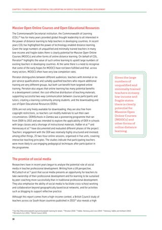 Massive Open Online Courses and Open Educational Resources
The Commonwealth Secretariat institution, the Commonwealth of Learning
(COL),28
has for many years provided global thought leadership to all interested in
the power of distance learning to help teachers in developing countries. In recent
years COL has highlighted the power of technology-enabled distance learning.
Given the large numbers of unqualified and minimally trained teachers in many
low-income and fragile states there is clearly potential for Massive Open Online
Courses (MOOCs) and other forms of online distance learning. On behalf of COL,
Perraton29
highlights the value of such online learning to upskill large numbers of
existing teachers in developing countries. At the same there is a need to recognise
that some of the early hopes for MOOCS have not been fulfilled and that, across
many sectors, MOOCS often have very low completion rates.
Perraton distinguishes between different audiences: teachers with minimal or no
pre-service qualifications and suitably qualified teachers who require additional
training are very different groups, but both can benefit from targeted online
training. Perraton also argues that online learning has many potential benefits
in a development context: the cost-effective distribution of teaching materials;
supporting successful two-way communication between course participants and
tutors; creating a learning community among students; and the downloading and
use of Open Educational Resources (OERs).
OERs are not only freely available for downloading; they are also free from
copyright restrictions, so teachers can modify materials to suit their own
circumstances. OER4Schools in Zambia was a pioneering programme that ran
from 2009 to 2015 and was intended to explore the applicability of OER in schools
with large classes and a shortage of instructional materials. Haßler et al.30
and
Hennessey et al.31
have documented and evaluated different phases of the project.
Teachers’ engagement with the OER was relatively highly structured and involved,
among other things, 25 two-hour online sessions, organised in five units, covering
interactive teaching principles. The studies indicate that participating teachers
were more likely to use engaging pedagogical techniques after participation in
the programme.
The promise of social media
Researchers have in recent years begun to analyse the potential role of social
media in teacher professional development. Writing from a UK perspective,
McCulloch et al.32
posit that social media presents an opportunity for teachers to
take ownership of their professional development and for learning to be sustained
by peer coaching more successfully than in traditional professional development.
They also emphasise the ability of social media to facilitate cross-school working
and collaboration beyond geographically based local networks, and for activities
such as blogging to support reflective practice.
Although this report comes from a high-income context, a British Council study of
teachers across six South Asian countries published in 201533
also reveals a high
Given the large
numbers of
unqualified and
minimally trained
teachers in many
low-income and
fragile states
there is clearly
potential for
Massive Open
Online Courses
(MOOCs) and
other forms of
online distance
learning
28
See http://thecommonwealth.org/commonwealth-learning for details 29
Perraton (2010) 30
Haßler, Hennessy and Cross (2014) 31
Hennessy, Haßler and Hofmann (2015)
32
McCulloch et al. (2011) 33
British Council (2015)
18
CHAPTER 2: TECHNOLOGY AND ITS POTENTIAL FOR SUPPORTING IN-SERVICE TEACHER PROFESSIONAL DEVELOPMENT
 