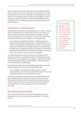 degree of engagement by teachers with social media. The study found that 64%
of teachers across the six countries made regular use of Facebook, often through
their mobile phones. This was the most popular social media platform but other
platforms, such as WhatsApp, were also widely used. Encouragingly, a quarter of
the teachers across the six countries who used social media reported that they
were already using this technology to participate in professional interest groups
with other teachers.
The importance of a blended approach
In 2013 Mary Burns documented an interesting experiment in Indonesia.34
Identical
professional development content was delivered to primary school teachers in
either an entirely online mode or different versions of a ‘blended’ mode, with
combined online and face-to-face components. There was a high dropout rate in
the exclusively online group and no dropout at all in the blended routes.
Course designers developed three variations of a web-based programme – a
fully online, hybrid and web-facilitated model – and placed 20 learners, all
with similar technology skills, in the three different models. The online cohort
experienced a 31% attrition rate while 100% of learners in the hybrid and web-
facilitated models completed the programme. Data collection revealed that the
greatest factor impacting attrition or persistence was the absence or presence
of face-to-face interaction with the instructor and colleagues.35
This study from Indonesia is consistent with the view that exclusively digital
learning is less likely to be successful than professional development with some
element of face-to-face engagement. This contention is supported by the findings
on learners participating in exclusively online MOOCS, for which many studies
have indicated very poor completion rates.
Burns and Lawrie36
reinforce the case for blended learning in the context of low-
income and fragile states. Teachers ideally need blended learning:
ICT is a complement, not a sole solution. What it cannot do is replace
professional face-to-face contact, instil quality where none exists or solve the
human and institutional issues that bedevil fragile contexts.37
The concept of ‘flipped learning’ takes thinking about blended learning a stage
further. Flipped learning has largely been discussed in the context of student
learning but is clearly relevant also to adult professional learning. Face-to-face
training or coaching sessions can be enhanced, in a particularly cost-effective
way, if school teachers are able to engage with digital resources before the
live sessions.
Particularly promising technologies
Much interest has been shown in recent years in the possibilities that mobile
phones provide as a tool for teacher professional development in developing
countries.
Encouragingly,
a quarter of the
teachers across
the six countries
who used social
media reported
that they were
already using
this technology
to participate
in professional
interest groups
with other
teachers
34
Burns (2013) 35
Ibid. (141) 36
Burns and Lawrie (2015) 37
Ibid. (132)
19
CHAPTER 2: TECHNOLOGY AND ITS POTENTIAL FOR SUPPORTING IN-SERVICE TEACHER PROFESSIONAL DEVELOPMENT
 