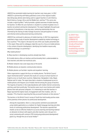 UNESCO has promoted mobile learning for teachers over many years. In 2012
UNESCO in partnership with Nokia published a series of five regional studies
describing ways phones were being used to support teachers in Latin America,
North America, Europe, Africa and the Middle East, and Asia.38
This series also
includes a report by West,39
which provides a global overview of mobile learning
for teachers. For West the use of phones is situated in a context of global crisis in
teacher recruitment and teacher development. The report highlights the particular
potential of smartphones in two key areas: mentoring relationships that are
informed by the sharing of video footage of practice and participation in formal
and informal online professional learning communities.
UNESCO has continued its advocacy of mobile learning. In 2017 the organisation
published a major study of teacher development enabled by mobile technology in
four countries.40
This report is the basis for one of the case studies presented later
in this report. Miao and his colleagues make the case for a focus on mobile phones
in the context of teacher development, identifying five headline reasons why
mobile technology is so promising:41
Why mobile phones?
1. Many teachers in developing countries already have them.
2. A mobile device offers an interface and functionality that is understandable to
most teachers and other non-technical users.
3. Mobile networks now cover large areas of the world.
4. Mobile phones are dynamic communication devices.
5. Mobile phones can facilitate ‘anytime and anywhere’ learning.
Other organisations support the focus on mobile phones. The British Council
report mentioned earlier42
presents the results of a survey of school teachers of
English across six South Asian countries: Afghanistan, Bangladesh, India, Nepal,
Pakistan and Sri Lanka. The report describes a situation of widespread access to
mobile phones and frequent use of mobile internet among this group of teachers.
The majority of teachers in the study had phones with mobile internet connectivity
and they used them prolifically. The teachers were much more familiar with mobile
phones than with personal computers. It is interesting to note that teachers in
Nepal reported the highest levels of engagement with their mobiles, with, for
example, 77% of teachers reporting that they accessed Facebook on their phones.43
The teachers in the British Council survey of South Asia had broadly positive views
of the potential of their phones for professional development.
Among the respondents, there is a clear positive sentiment associated with
using mobile applications as a medium for English language learning and other
forms of continuing professional development. The teachers reported that
mobile can be an effective medium to a) access learning and teaching material
on demand, b) interact with experts and other teachers and c) be part of a
social community with common CPD [continuing professional development]
goals (e.g. through the use of social media).44
In 2017 the
organisation
[UNESCO]
published a major
study of teacher
development
enabled by mobile
technology in four
countries
38
UNESCO (2012a; 2012b; 2012c; 2012d; 2012e) 39
West (2012) 40
Miao et al. (2017) 41
Ibid. (8–9) 42
British Council (2015) 43
Ibid. (16) 44
Ibid. (14)
20
CHAPTER 2: TECHNOLOGY AND ITS POTENTIAL FOR SUPPORTING IN-SERVICE TEACHER PROFESSIONAL DEVELOPMENT
 