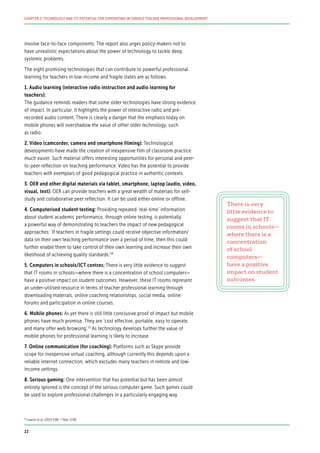 involve face-to-face components. The report also urges policy-makers not to
have unrealistic expectations about the power of technology to tackle deep,
systemic problems.
The eight promising technologies that can contribute to powerful professional
learning for teachers in low-income and fragile states are as follows:
1. Audio learning (interactive radio instruction and audio learning for
teachers):
The guidance reminds readers that some older technologies have strong evidence
of impact. In particular, it highlights the power of interactive radio and pre-
recorded audio content. There is clearly a danger that the emphasis today on
mobile phones will overshadow the value of other older technology, such
as radio.
2. Video (camcorder, camera and smartphone filming): Technological
developments have made the creation of inexpensive film of classroom practice
much easier. Such material offers interesting opportunities for personal and peer-
to-peer reflection on teaching performance. Video has the potential to provide
teachers with exemplars of good pedagogical practice in authentic contexts.
3. OER and other digital materials via tablet, smartphone, laptop (audio, video,
visual, text): OER can provide teachers with a great wealth of materials for self-
study and collaborative peer reflection. It can be used either online or offline.
4. Computerised student testing: Providing repeated ‘real-time’ information
about student academic performance, through online testing, is potentially
a powerful way of demonstrating to teachers the impact of new pedagogical
approaches: ‘If teachers in fragile settings could receive objective information/
data on their own teaching performance over a period of time, then this could
further enable them to take control of their own learning and increase their own
likelihood of achieving quality standards.’50
5. Computers in schools/ICT centres: There is very little evidence to suggest
that IT rooms in schools—where there is a concentration of school computers—
have a positive impact on student outcomes. However, these IT rooms represent
an under-utilised resource in terms of teacher professional learning through
downloading materials, online coaching relationships, social media, online
forums and participation in online courses.
6. Mobile phones: As yet there is still little conclusive proof of impact but mobile
phones have much promise. They are ‘cost effective, portable, easy to operate,
and many offer web browsing’.51
As technology develops further the value of
mobile phones for professional learning is likely to increase.
7. Online communication (for coaching): Platforms such as Skype provide
scope for inexpensive virtual coaching, although currently this depends upon a
reliable internet connection, which excludes many teachers in remote and low-
income settings.
8. Serious gaming: One intervention that has potential but has been almost
entirely ignored is the concept of the serious computer game. Such games could
be used to explore professional challenges in a particularly engaging way.
There is very
little evidence to
suggest that IT
rooms in schools—
where there is a
concentration
of school
computers—
have a positive
impact on student
outcomes
50
Lawrie et al. (2015:138) 51
Ibid. (139)
22
CHAPTER 2: TECHNOLOGY AND ITS POTENTIAL FOR SUPPORTING IN-SERVICE TEACHER PROFESSIONAL DEVELOPMENT
 