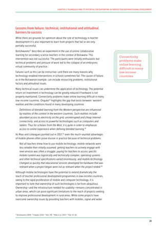 Lessons from failure: technical, institutional and attitudinal
barriers to success
While there are grounds for optimism about the role of technology in teacher
development it is also important to learn from projects that fail or are only
partially successful.
Boitshwarelo52
describes an experiment in the use of online collaborative
learning for secondary science teachers in the context of Botswana. This
intervention was not successful. The participants were initially enthusiastic but
technical problems and pressure of work led to the collapse of an embryonic
virtual community of practice.
Failures such as this can be instructive—and there are many reasons why
technology-enabled interventions in schools sometimes fail. The causes of failure,
as in the Botswanan example, can include resourcing problems, institutional
factors and attitudinal issues.
Many technical issues can undermine the application of technology. The potential
return on investment in technology can be greatly reduced if hardware is not
properly maintained. Connectivity problems make online learning difficult in many
low-income countries. Onguko53
highlights the gap that exists between ‘western’
realities and the conditions found in many developing countries:
Definitions of blended learning from the Western perspective are influenced
by realities of the context in the western countries. Such realities include:
abundant access to electricity on the grid, uninterrupted and cheap Internet
connectivity, and access to powerful technologies such as computers and
tablets. Thus for scholars from the West, it is quite in order to emphasize
access to online experience when defining blended learning.54
As Miao and colleagues pointed out in 2017,55
even the much-vaunted advantages
of mobile phones often prove elusive in practice because of technical problems:
Not all teachers knew how to use mobile technology; mobile networks were
less reliable than initially assumed; getting teachers to actively engage with
new services was often a struggle; paying for teachers to access specific
mobile content was logistically and technically complex; operating systems
and other technical specifications varied enormously; and mobile technology
changed so quickly that educational services developed for hardware that was
relevant when a project began were not as relevant when the project ended.56
Although mobile technologies have the potential to extend dramatically the
reach of teacher professional development programmes in low-income countries,
owing to the rapid proliferation of mobile and computer technology, it is
important to note that ownership of such technologies is far from ubiquitous.
Ownership—and the infrastructure needed for usability—remains concentrated in
urban areas, which can pose significant limitations to the reach of projects seeking
to improve professional development in rural areas. While some projects have
overcome ownership issues by providing teachers with mobiles, signal and wider
Connectivity
problems make
online learning
difficult in many
low-income
countries
52
Botishwarelo (2009) 53
Onguko (2014) 54
Ibid. (78) 55
Miao et al. (2017) 56
Ibid. (9–10)
23
CHAPTER 2: TECHNOLOGY AND ITS POTENTIAL FOR SUPPORTING IN-SERVICE TEACHER PROFESSIONAL DEVELOPMENT
 
