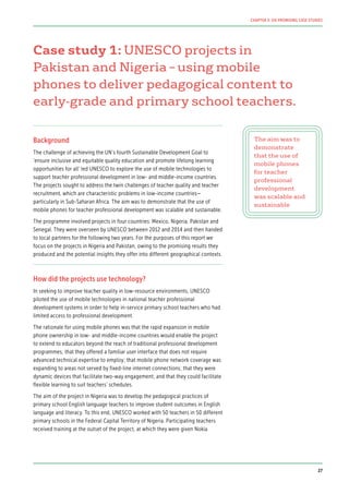 Case study 1: UNESCO projects in
Pakistan and Nigeria – using mobile
phones to deliver pedagogical content to
early-grade and primary school teachers.
Background
The challenge of achieving the UN’s fourth Sustainable Development Goal to
‘ensure inclusive and equitable quality education and promote lifelong learning
opportunities for all’ led UNESCO to explore the use of mobile technologies to
support teacher professional development in low- and middle-income countries.
The projects sought to address the twin challenges of teacher quality and teacher
recruitment, which are characteristic problems in low-income countries—
particularly in Sub-Saharan Africa. The aim was to demonstrate that the use of
mobile phones for teacher professional development was scalable and sustainable.
The programme involved projects in four countries: Mexico, Nigeria, Pakistan and
Senegal. They were overseen by UNESCO between 2012 and 2014 and then handed
to local partners for the following two years. For the purposes of this report we
focus on the projects in Nigeria and Pakistan, owing to the promising results they
produced and the potential insights they offer into different geographical contexts.
How did the projects use technology?
In seeking to improve teacher quality in low-resource environments, UNESCO
piloted the use of mobile technologies in national teacher professional
development systems in order to help in-service primary school teachers who had
limited access to professional development.
The rationale for using mobile phones was that the rapid expansion in mobile
phone ownership in low- and middle-income countries would enable the project
to extend to educators beyond the reach of traditional professional development
programmes; that they offered a familiar user interface that does not require
advanced technical expertise to employ; that mobile phone network coverage was
expanding to areas not served by fixed-line internet connections; that they were
dynamic devices that facilitate two-way engagement; and that they could facilitate
flexible learning to suit teachers’ schedules.
The aim of the project in Nigeria was to develop the pedagogical practices of
primary school English language teachers to improve student outcomes in English
language and literacy. To this end, UNESCO worked with 50 teachers in 50 different
primary schools in the Federal Capital Territory of Nigeria. Participating teachers
received training at the outset of the project, at which they were given Nokia
The aim was to
demonstrate
that the use of
mobile phones
for teacher
professional
development
was scalable and
sustainable
27
CHAPTER 3: SIX PROMISING CASE STUDIES
 