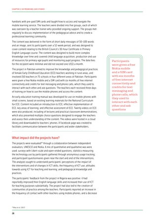 handsets with pre-paid SIM cards and taught how to access and navigate the
mobile learning service. The teachers were divided into five groups, each of which
was overseen by a teacher trainer who provided ongoing support. The groups met
regularly to discuss implementation of the pedagogical advice and to create a
professional learning community.
The content was delivered in the form of short daily messages of 50–100 words
and an image, sent to participants over a 52-week period, and was designed to
cover content relating to the British Council’s 30-hour Certificate in Primary
English Language course. The content was designed to build more complex
knowledge over time and covered child language acquisition, production and use
of resources for primary-age pupils and monitoring pupil progress. The data fees
for the recipient were minimal and did not exceed one US$1 a month.
The project in Pakistan aimed to improve the knowledge and pedagogical practices
of female Early Childhood Education (ECE) teachers working in rural areas, and
involved 150 teachers in 75 schools in four different areas of Pakistan. Participants
were given a free Nokia mobile and a SIM card with six months of free internet
connectivity and credits for text messaging and phone calls, which they used to
interact with each other and ask questions. The teachers each received three days
of training on how to use the mobile phones and access the content.
An early education training manual was developed for use on mobile phones with
small screens, based on existing learning materials for the National Curriculum
for ECE. Content included an introduction to ECE; effective implementation of
ECE; key areas of learning; and effective assessment of ECE. Twenty videos on ECE
were also produced, including of lectures and practical classroom demonstrations,
which also presented multiple choice questions designed to engage the teachers
and assess their understanding of the content. The videos were hosted in a cloud
library and downloaded to teachers’ phones. A Facebook page was created to
facilitate communication between the participants and wider stakeholders.
What impact did the projects have?
The projects were evaluated64
through a collaboration between independent
evaluators, UNESCO and Nokia. A mix of quantitative and qualitative was were
used: surveys with Likert-scale and open-ended questions; statistics measuring
the technology use by participants gathered through anonymous usage tracking;
and participant questionnaires given near the start and end of the interventions.
The analyses sought to understand participants’ perceptions of the impact of
the interventions and of changes in ICT skills; the frequency of ICT use; attitudes
towards using ICT for teaching and learning; and pedagogical knowledge and
practices.
The participants’ feedback from the project in Nigeria was positive: it had
reportedly improved their English language skills and increased their use of ICT
for teaching purposes substantially. The project had also led to the creation of
communities of practice among the teachers. Participants reported an increase in
the frequency of contact with other teachers using mobile phones, and a decrease
Participants
were given a free
Nokia mobile
and a SIM card
with six months
of free internet
connectivity and
credits for text
messaging and
phone calls, which
they used to
interact with each
other and ask
questions
64
Miao et al. (2017)
28
CHAPTER 3: SIX PROMISING CASE STUDIES
 