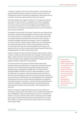 in feelings of isolation over the course of the intervention. The quantitative data
collected showed that teachers regularly accessed the content, as did around
70,000 people outside of the pilot group, suggesting that, without major financial
investments, the project could be scaled up to reach more teachers.
The teacher feedback also suggested a preference for messages that contained
direct ideas for classroom practice, as opposed to more abstract pedagogical
information, as well as for open-ended messages that encouraged reflection.
Issues around connectivity in some cases hampered teachers’ ability to access
the content. Such connectivity issues presented a barrier to access for teachers in
more rural areas in particular.
The feedback from participants of the project in Pakistan was also largely positive,
with teachers reporting improved pedagogical and technical skills and changes
in their teaching practice, including greater use of activity-based learning. They
also reported improved relationships with other teachers, parents and pupils
and greater knowledge-sharing among colleagues. In terms of mobile phone
use, almost all teachers showed a positive change in their use of mobile phones
for accessing educational content, and the overall participation rate among
the teachers was high. There was consistent engagement from teachers in all
regions with the closed ‘right or wrong’ questions asked through the Mobilink text
messaging platform, with 78% of answers being correct.
However, although most teachers reported improved student motivation, reports
of impact on student outcomes were lower than anticipated. As with the project in
Nigeria, mobile and internet connectivity issues hampered teachers’ access to the
content, although the active engagement of participants throughout the project
suggests this did not compromise its overall viability.
The overall evaluation of the projects found that teachers were broadly
enthusiastic about using mobile phones to improve their professional capacities,
and that their ICT skills had improved substantially throughout the projects.
Although changes in pedagogical knowledge were not formally tested, the
participant feedback indicated an increase in subject knowledge as a result of
the interventions. The organisers noted that the projects were most effective
when they used technology to provide teachers with well-organised, sequenced
content and resources that reflected a clear learning pathway. They concluded that
technology was best used for teacher professional development to supplement
other types of training, not to replace it, and that technology-based interventions
‘need to be embedded in carefully planned projects that extend well beyond
technology and encompass training, partnerships, content development and
financing’.65
Overall, the evaluations suggested that these projects had successfully used
technology to support hard-to-reach teachers to access materials that engendered
positive pedagogical changes and improved learner outcomes. The projects do,
however, raise issues around the extent to which connectivity issues can hamper
project impact; although mobile networks have vastly improved in recent years,
their reliability in some areas of low-income countries means that care must be
taken in project design.
Evaluations
suggested that
these projects had
successfully used
technology to
support hard-to-
reach teachers to
access materials
that engendered
positive
pedagogical
changes and
improved learner
outcomes
65
Miao et al. (2017:65)
29
CHAPTER 3: SIX PROMISING CASE STUDIES
 