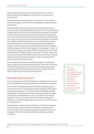 •	English language audio material for teachers to improve their own English
and provide the necessary language for the classroom to ask questions and
give instructions
•	audio and video teacher training materials, including teachers’ own reflections
on the teaching experience and authentic video examples of teachers working in
real classrooms.
These technology-enhanced teaching materials were developed by the Open
University in partnership with Bangladeshi teacher educators. The project provided
an eight-module course of in-service teacher training with teachers over a sixteen-
month period, which included modules focusing on listening, reading, speaking
and writing. Each module had its own training workshop (led by a trained facilitator
who was also a practising teacher) and teachers were provided with accompanying
print materials, including EIA-produced primary and secondary teacher guides.
These made extensive use of the audio materials and video clips available on
the phone, which used a narrator to explain different Communicative Language
Teaching pedagogies and then showed examples of the pedagogies in practice. All
materials and classroom resources were linked to the national curriculum and the
national textbook for English language teaching, English for Today, making it easy
for teachers to incorporate the activities and practices into their lessons. Ongoing
support was provided through paired teachers in schools, head teachers and
regular locally based meetings of teachers.
EIA was therefore closely aligned with identified strategies for maximising the
benefits of teacher professional development training. It prioritised school-based,
staff-led training, advocated for on-the-job training through classroom-based
coaching and mentoring, and established communities of practice within the
school for staff with a shared professional learning focus.
What impact did the project have?
In terms of scale and reach, by 2017 EIA had reached 232 upazilas (a sub-unit of a
district in Bangladesh) and involved 51,000 teachers and seven million students.67
A series of internal evaluations found that EIA had had a substantial impact on
classroom practices when measured against baseline evaluations. A 2011 report68
on the impact of the project on classroom practices found that 88% of student
speaking time in both primary and secondary schools was conducted in English,
and these levels remained broadly consistent in evaluations of later phases of
the project.69, 70
This was in marked contrast with the findings of the baseline
evaluations, which noted few opportunities for students to use English in lessons
(2–4% of lesson time).71
These studies also showed an increase in teachers’ use of English in classrooms:
the 2011 evaluation found that primary school teachers used English 71% of
the time, and again this level remained consistent in later phases of EIA. During
the baseline study, 67% of lessons involved teachers speaking more Bangla
than English.
A series
of internal
evaluations found
that EIA had had
a substantial
impact on
classroom
practices when
measured
against baseline
evaluations
67
English in Action (no date) 68
English in Action (2001a) 69
Erling, Burton and McCormick (2012) 70
Woodward et al. (2014) 71
English in Action (2009a)
32
CHAPTER 3: SIX PROMISING CASE STUDIES
 