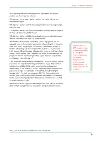 Qualitative evidence72
also suggested a marked improvement in classroom
practices and student learning outcomes:
•	98% of primary and secondary teachers reported that English in Action had
improved their English
•	98% of primary teachers and 94% of secondary teachers reported using more pair
and group work
•	93% of primary teachers and 100% of secondary teachers reported that changes in
teaching had improved student motivation
•	91% of primary teachers and 86% of secondary teachers reported that changes in
teaching had had a positive impact on student learning.
The impact of EIA on students’ and teachers’ English language skills was also
evaluated, using the Trinity Graded Examinations in Spoken English. At the launch
of the pilot, Trinity College London assessors used questionnaires to assess 543
teachers’ (367 primary; 176 secondary) and 7,239 students’ (4,630 primary and
2,609 secondary) English language skills against the criteria of the 12-point Trinity
College English Language scale. They found that student attainment was low and
progression minimal, and that many teachers’ English skills were lower than the
level they were expected to teach.73
A year later researchers assessed 785 primary and 317 secondary students from the
pilot cohort. The proportion of primary students failing to pass the examination
had fallen from 64.3% to 49.9%, and the proportion of secondary school
students failing to pass from 28.9% to 10.4%, suggesting that the aforementioned
pedagogical changes had had notable positive effects on students’ English
language skills.74
This study was replicated in 201375
for the second cohort of
EIA participants; its results also showed significant improvements in student and
teacher attainment compared with the 2010 baseline, notwithstanding a six-fold
increase in the project’s scale.
Evaluations of EIA thus suggest that it was successful in using low-cost technology
to deliver high-quality professional development to large numbers of teachers.
Evaluations of
EIA suggest that
it was successful
in using low-
cost technology
to deliver
high-quality
professional
development to
large numbers of
teachers
72
English in Action (2011b) 73
McCormick, Eyres and Burton (2012) 74
Ibid. 75
Eyres et al. (2014)
33
CHAPTER 3: SIX PROMISING CASE STUDIES
 