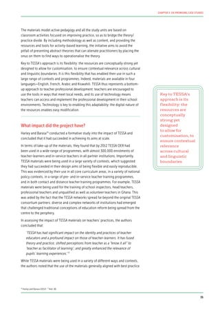 The materials model active pedagogy and all the study units are based on
classroom activities focused on improving practice, so as to bridge the theory/
practice divide. By including methodology as well as content, and providing the
resources and tools for activity-based learning, the initiative aims to avoid the
pitfall of presenting abstract theories that can alienate practitioners by placing the
onus on them to find ways to operationalise the theory.
Key to TESSA’s approach is its flexibility: the resources are conceptually strong yet
designed to allow for customisation, to ensure contextual relevance across cultural
and linguistic boundaries. It is this flexibility that has enabled their use in such a
large range of contexts and programmes. Indeed, materials are available in four
languages—English, French, Arabic and Kiswahili. TESSA thus represents a bottom-
up approach to teacher professional development: teachers are encouraged to
use the tools in ways that meet local needs, and its use of technology means
teachers can access and implement the professional development in their school
environments. Technology is key to enabling this adaptability: the digital nature of
the resources enables easy modification.
What impact did the project have?
Harley and Barasa76
conducted a formative study into the impact of TESSA and
concluded that it had succeeded in achieving its aims at scale.
In terms of take-up of the materials, they found that by 2012 TESSA OER had
been used in a wide range of programmes, with almost 300,000 enrolments of
teacher-learners and in-service teachers in all partner institutions. Importantly,
TESSA materials were being used in a large variety of contexts, which suggested
they had succeeded in their design aims of being flexible and easily reproducible.
This was evidenced by their use in all core curriculum areas, in a variety of national
policy contexts, in a range of pre- and in-service teacher training programmes,
and in both contact and distance teacher training programmes. For example, TESSA
materials were being used for the training of school inspectors, head teachers,
professional teachers and unqualified as well as volunteer teachers in Ghana. This
was aided by the fact that the TESSA networks spread far beyond the original TESSA
consortium partners: diverse and complex networks of institutions had emerged
that challenged traditional conceptions of education reform being spread from the
centre to the periphery.
In assessing the impact of TESSA materials on teachers’ practices, the authors
concluded that:
‘TESSA has had significant impact on the identity and practices of teacher
educators and a profound impact on those of teacher-learners. It has fused
theory and practice; shifted perceptions from teacher as a “know it all” to
‘teacher as facilitator of learning’; and greatly enhanced the relevance of
pupils’ learning experiences.’77
While TESSA materials were being used in a variety of different ways and contexts,
the authors noted that the use of the materials generally aligned with best practice
Key to TESSA’s
approach is its
flexibility: the
resources are
conceptually
strong yet
designed
to allow for
customisation, to
ensure contextual
relevance
across cultural
and linguistic
boundaries
76
Harley and Barasa (2012) 77
Ibid. (8)
35
CHAPTER 3: SIX PROMISING CASE STUDIES
 