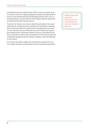 as identified by dominant academic theory. TESSA’s success, they argued, owed
to its ability to make more engaging pedagogies achievable by foregrounding the
tools for activity-based learning and not alienating practitioners with a focus on
educational theory. It was also noted that TESSA networks aided the development
of communities of teacher education practice.
The authors did, however, raise concerns about the sustainability of the usage of
TESSA materials in programmes where individual staff responsible for integrating
them left, particularly where the materials were not formally written into course
curricula. The project was also hindered by a lack of ICT infrastructure in places:
even though teachers could be given materials on CDs or in print where this was
the case, they were less able to select the materials to fit their teaching needs, and
it limited their engagement with the materials to adoption, rather than adaptation,
to local contexts.
On the whole, the evidence suggests that TESSA provides a blueprint for a low-
cost, scalable intervention to provide effective teacher professional development.
TESSA networks
aided the
development of
communities of
teacher education
practice
36
CHAPTER 3: SIX PROMISING CASE STUDIES
 