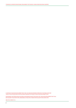 © COPYRIGHT EDUCATION DEVELOPMENT TRUST 2018. THE VIEWS AND OPINIONS EXPRESSED IN THIS PUBLICATION ARE
THOSE OF THE AUTHORS AND DO NOT NECESSARILY REPRESENT THE VIEWS OF EDUCATION DEVELOPMENT TRUST.
PHOTOGRAPHY: MATTHEW OLDFIELD EDITORIAL PHOTOGRAPHY/ALAMY STOCK PHOTO (P9), EDUCATION DEVELOPMENT TRUST (P16),
BSIP SA/ALAMY STOCK PHOTO (P30), BORGOGNIELS/ISTOCK (P44), DINODIA PHOTOS/ALAMY STOCK PHOTO (P52)
ISBN: 978-1-909437-97-5
TECHNOLOGY-SUPPORTED PROFESSIONAL DEVELOPMENT FOR TEACHERS: LESSONS FROM DEVELOPING COUNTRIES
2
 