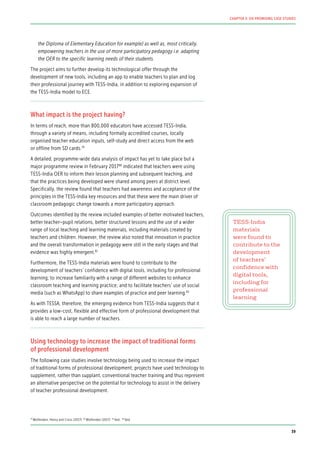 the Diploma of Elementary Education for example) as well as, most critically,
empowering teachers in the use of more participatory pedagogy i.e. adapting
the OER to the specific learning needs of their students.
The project aims to further develop its technological offer through the
development of new tools, including an app to enable teachers to plan and log
their professional journey with TESS-India, in addition to exploring expansion of
the TESS-India model to ECE.
What impact is the project having?
In terms of reach, more than 800,000 educators have accessed TESS-India,
through a variety of means, including formally accredited courses, locally
organised teacher education inputs, self-study and direct access from the web
or offline from SD cards.79
A detailed, programme-wide data analysis of impact has yet to take place but a
major programme review in February 201780
indicated that teachers were using
TESS-India OER to inform their lesson planning and subsequent teaching, and
that the practices being developed were shared among peers at district level.
Specifically, the review found that teachers had awareness and acceptance of the
principles in the TESS-India key resources and that these were the main driver of
classroom pedagogic change towards a more participatory approach.
Outcomes identified by the review included examples of better motivated teachers,
better teacher–pupil relations, better structured lessons and the use of a wider
range of local teaching and learning materials, including materials created by
teachers and children. However, the review also noted that innovation in practice
and the overall transformation in pedagogy were still in the early stages and that
evidence was highly emergent.81
Furthermore, the TESS-India materials were found to contribute to the
development of teachers’ confidence with digital tools, including for professional
learning; to increase familiarity with a range of different websites to enhance
classroom teaching and learning practice; and to facilitate teachers’ use of social
media (such as WhatsApp) to share examples of practice and peer learning.82
As with TESSA, therefore, the emerging evidence from TESS-India suggests that it
provides a low-cost, flexible and effective form of professional development that
is able to reach a large number of teachers.
Using technology to increase the impact of traditional forms
of professional development
The following case studies involve technology being used to increase the impact
of traditional forms of professional development; projects have used technology to
supplement, rather than supplant, conventional teacher training and thus represent
an alternative perspective on the potential for technology to assist in the delivery
of teacher professional development.
TESS-India
materials
were found to
contribute to the
development
of teachers’
confidence with
digital tools,
including for
professional
learning
79
Wolfenden, Henry and Cross (2017) 80
Wolfenden (2017) 81
Ibid. 82
Ibid.
39
CHAPTER 3: SIX PROMISING CASE STUDIES
 