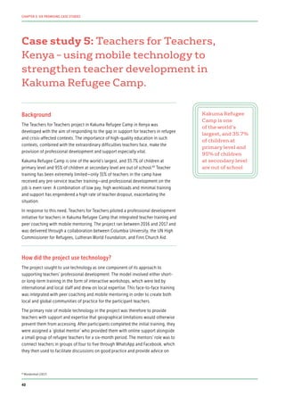 Case study 5: Teachers for Teachers,
Kenya – using mobile technology to
strengthen teacher development in
Kakuma Refugee Camp.
Background
The Teachers for Teachers project in Kakuma Refugee Camp in Kenya was
developed with the aim of responding to the gap in support for teachers in refugee
and crisis-affected contexts. The importance of high-quality education in such
contexts, combined with the extraordinary difficulties teachers face, make the
provision of professional development and support especially vital.
Kakuma Refugee Camp is one of the world’s largest, and 35.7% of children at
primary level and 95% of children at secondary level are out of school.83
Teacher
training has been extremely limited—only 31% of teachers in the camp have
received any pre-service teacher training—and professional development on the
job is even rarer. A combination of low pay, high workloads and minimal training
and support has engendered a high rate of teacher dropout, exacerbating the
situation.
In response to this need, Teachers for Teachers piloted a professional development
initiative for teachers in Kakuma Refugee Camp that integrated teacher training and
peer coaching with mobile mentoring. The project ran between 2016 and 2017 and
was delivered through a collaboration between Columbia University, the UN High
Commissioner for Refugees, Lutheran World Foundation, and Finn Church Aid.
How did the project use technology?
The project sought to use technology as one component of its approach to
supporting teachers’ professional development. The model involved either short-
or long-term training in the form of interactive workshops, which were led by
international and local staff and drew on local expertise. This face-to-face training
was integrated with peer coaching and mobile mentoring in order to create both
local and global communities of practice for the participant teachers.
The primary role of mobile technology in the project was therefore to provide
teachers with support and expertise that geographical limitations would otherwise
prevent them from accessing. After participants completed the initial training, they
were assigned a ‘global mentor’ who provided them with online support alongside
a small group of refugee teachers for a six-month period. The mentors’ role was to
connect teachers in groups of four to five through WhatsApp and Facebook, which
they then used to facilitate discussions on good practice and provide advice on
Kakuma Refugee
Camp is one
of the world’s
largest, and 35.7%
of children at
primary level and
95% of children
at secondary level
are out of school
83
Mendenhall (2017)
40
CHAPTER 3: SIX PROMISING CASE STUDIES
 