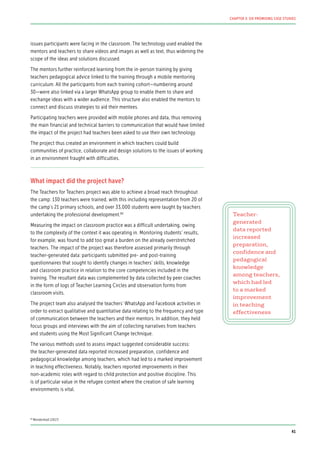 issues participants were facing in the classroom. The technology used enabled the
mentors and teachers to share videos and images as well as text, thus widening the
scope of the ideas and solutions discussed.
The mentors further reinforced learning from the in-person training by giving
teachers pedagogical advice linked to the training through a mobile mentoring
curriculum. All the participants from each training cohort—numbering around
30—were also linked via a larger WhatsApp group to enable them to share and
exchange ideas with a wider audience. This structure also enabled the mentors to
connect and discuss strategies to aid their mentees.
Participating teachers were provided with mobile phones and data, thus removing
the main financial and technical barriers to communication that would have limited
the impact of the project had teachers been asked to use their own technology.
The project thus created an environment in which teachers could build
communities of practice, collaborate and design solutions to the issues of working
in an environment fraught with difficulties.
What impact did the project have?
The Teachers for Teachers project was able to achieve a broad reach throughout
the camp: 130 teachers were trained, with this including representation from 20 of
the camp’s 21 primary schools, and over 33,000 students were taught by teachers
undertaking the professional development.84
Measuring the impact on classroom practice was a difficult undertaking, owing
to the complexity of the context it was operating in. Monitoring students’ results,
for example, was found to add too great a burden on the already overstretched
teachers. The impact of the project was therefore assessed primarily through
teacher-generated data: participants submitted pre- and post-training
questionnaires that sought to identify changes in teachers’ skills, knowledge
and classroom practice in relation to the core competencies included in the
training. The resultant data was complemented by data collected by peer coaches
in the form of logs of Teacher Learning Circles and observation forms from
classroom visits.
The project team also analysed the teachers’ WhatsApp and Facebook activities in
order to extract qualitative and quantitative data relating to the frequency and type
of communication between the teachers and their mentors. In addition, they held
focus groups and interviews with the aim of collecting narratives from teachers
and students using the Most Significant Change technique.
The various methods used to assess impact suggested considerable success:
the teacher-generated data reported increased preparation, confidence and
pedagogical knowledge among teachers, which had led to a marked improvement
in teaching effectiveness. Notably, teachers reported improvements in their
non-academic roles with regard to child protection and positive discipline. This
is of particular value in the refugee context where the creation of safe learning
environments is vital.
Teacher-
generated
data reported
increased
preparation,
confidence and
pedagogical
knowledge
among teachers,
which had led
to a marked
improvement
in teaching
effectiveness
84
Mendenhall (2017)
41
CHAPTER 3: SIX PROMISING CASE STUDIES
 
