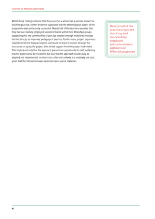 Whilst these findings indicate that the project as a whole had a positive impact on
teaching practice, further evidence suggested that the technological aspect of the
programme was particularly successful. Nearly half of the teachers reported that
they had successfully employed solutions shared within their WhatsApp groups,
suggesting that the communities of practice created through mobile technology
had led directly to improved pedagogical practice. Furthermore, project organisers
reported evidence that participants continued to share resources through the
structures set up by the project after direct support from the project had ended.
This implies not only that the approach presents an opportunity for self-sustaining
teacher professional development but also that the approach could easily be
adapted and implemented in other crisis-affected contexts at a relatively low cost,
given that the intervention was based on open-source materials.
Nearly half of the
teachers reported
that they had
successfully
employed
solutions shared
within their
WhatsApp groups
42
CHAPTER 3: SIX PROMISING CASE STUDIES
 