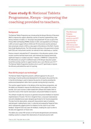 Case study 6: National Tablets
Programme, Kenya – improving the
coaching provided to teachers.
Background
The National Tablets Programme was introduced by the Kenyan Ministry of Education
(MoE) to improve the support offered by coaches to teachers implementing a new
literacy initiative in Grades 1–3. The project was piloted with 70 users as part of the
Primary Math and Reading (PRIMR) initiative in 2013, and expanded to all of Kenya’s
1,100 curriculum support officers (CSOs) and 70 instructional coaches working in
low-cost private schools in 2015 as a key aspect of the delivery of the MoE’s Tusome
Early Grade Reading Activity. The CSOs provide coaching in the government schools;
both CSOs and ‘instructional coaches’ are referred to here collectively as ‘coaches’.
Previous research indicated that ICT interventions in the education systems of low-
income countries had had mixed results, with relatively few showing statistically
significant impacts on student outcomes.85
However, a PRIMR RCT conducted into
the effectiveness of using ICT at different levels of the Kenyan education system
found that assisting coaches to support teachers was a cost-effective use of ICT.86
The National Tablets Programme therefore aims to use ICT specifically to improve
the efficiency and extend the reach of coaching.
How did the project use technology?
The National Tablets Programme presents a different approach to the use of
technology in teacher professional development to the projects discussed thus far,
in that the technology is used to improve the practice of coaches providing the
professional development rather than to provide training directly to teachers.
The coaches support teachers in the delivery of the new literacy programme, and
the tablets are intended to improve the effectiveness of the support the coaches
provide. Each coach receives a tablet loaded with software that enables them to
record the results of their teacher observations and provide feedback to teachers.
The software includes four resources to generate instructional feedback on teachers’
implementation of Tusome. The first is Tangerine:Tutor, a classroom observational
tool with embedded lesson plans designed specifically for the Tusome programme.
The data from the observations, along with measurements taken of randomly
selected pupils’ reading fluency rates, is collected and analysed by Tangerine:Tutor,
which subsequently suggests points for emphasis for the coach to use in their
feedback. Tangerine:Tutor also saves the feedback, enabling the coach to refer to
the data and suggestions on future visits.
The tablets also contain PDF versions of all Tusome-designed books and materials,
enabling coaches to compare their observations of classroom practice with
The National
Tablets
Programme
aims to use ICT
specifically to
improve the
efficiency and
extend the reach
of coaching
85
Piper et al. (2017) 86
Piper (2016); Piper et al. (2016)
43
CHAPTER 3: SIX PROMISING CASE STUDIES
 