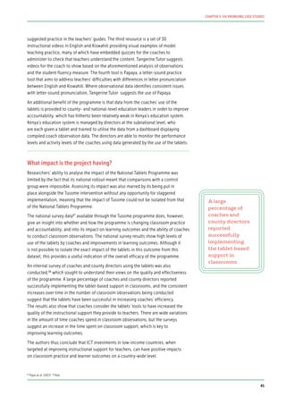 suggested practice in the teachers’ guides. The third resource is a set of 30
instructional videos in English and Kiswahili providing visual examples of model
teaching practice, many of which have embedded quizzes for the coaches to
administer to check that teachers understand the content. Tangerine:Tutor suggests
videos for the coach to show based on the aforementioned analysis of observations
and the student fluency measure. The fourth tool is Papaya, a letter-sound practice
tool that aims to address teachers’ difficulties with differences in letter pronunciation
between English and Kiswahili. Where observational data identifies consistent issues
with letter-sound pronunciation, Tangerine:Tutor suggests the use of Papaya.
An additional benefit of the programme is that data from the coaches’ use of the
tablets is provided to county- and national-level education leaders in order to improve
accountability, which has hitherto been relatively weak in Kenya’s education system.
Kenya’s education system is managed by directors at the subnational level, who
are each given a tablet and trained to utilise the data from a dashboard displaying
compiled coach observation data. The directors are able to monitor the performance
levels and activity levels of the coaches using data generated by the use of the tablets.
What impact is the project having?
Researchers’ ability to analyse the impact of the National Tablets Programme was
limited by the fact that its national rollout meant that comparisons with a control
group were impossible. Assessing its impact was also marred by its being put in
place alongside the Tusome intervention without any opportunity for staggered
implementation, meaning that the impact of Tusome could not be isolated from that
of the National Tablets Programme.
The national survey data87
available through the Tusome programme does, however,
give an insight into whether and how the programme is changing classroom practice
and accountability, and into its impact on learning outcomes and the ability of coaches
to conduct classroom observations. The national survey results show high levels of
use of the tablets by coaches and improvements in learning outcomes. Although it
is not possible to isolate the exact impact of the tablets in this outcome from this
dataset, this provides a useful indication of the overall efficacy of the programme.
An internal survey of coaches and county directors using the tablets was also
conducted,88
which sought to understand their views on the quality and effectiveness
of the programme. A large percentage of coaches and county directors reported
successfully implementing the tablet-based support in classrooms, and the consistent
increases over time in the number of classroom observations being conducted
suggest that the tablets have been successful in increasing coaches’ efficiency.
The results also show that coaches consider the tablets’ tools to have increased the
quality of the instructional support they provide to teachers. There are wide variations
in the amount of time coaches spend in classroom observations, but the surveys
suggest an increase in the time spent on classroom support, which is key to
improving learning outcomes.
The authors thus conclude that ICT investments in low-income countries, when
targeted at improving instructional support for teachers, can have positive impacts
on classroom practice and learner outcomes on a country-wide level.
A large
percentage of
coaches and
county directors
reported
successfully
implementing
the tablet-based
support in
classrooms
87
Piper et al. (2017) 88
Ibid.
45
CHAPTER 3: SIX PROMISING CASE STUDIES
 