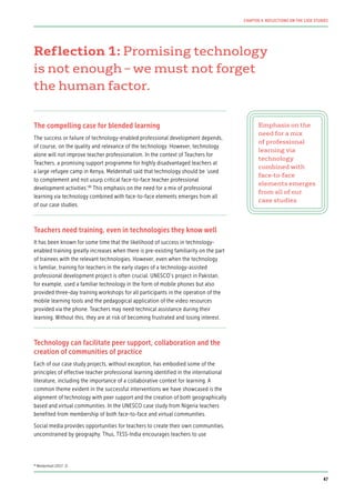 Reflection 1: Promising technology
is not enough – we must not forget
the human factor.
The compelling case for blended learning
The success or failure of technology-enabled professional development depends,
of course, on the quality and relevance of the technology. However, technology
alone will not improve teacher professionalism. In the context of Teachers for
Teachers, a promising support programme for highly disadvantaged teachers at
a large refugee camp in Kenya, Meldenhall said that technology should be ‘used
to complement and not usurp critical face-to-face teacher professional
development activities’.89
This emphasis on the need for a mix of professional
learning via technology combined with face-to-face elements emerges from all
of our case studies.
Teachers need training, even in technologies they know well
It has been known for some time that the likelihood of success in technology-
enabled training greatly increases when there is pre-existing familiarity on the part
of trainees with the relevant technologies. However, even when the technology
is familiar, training for teachers in the early stages of a technology-assisted
professional development project is often crucial. UNESCO’s project in Pakistan,
for example, used a familiar technology in the form of mobile phones but also
provided three-day training workshops for all participants in the operation of the
mobile learning tools and the pedagogical application of the video resources
provided via the phone. Teachers may need technical assistance during their
learning. Without this, they are at risk of becoming frustrated and losing interest.
Technology can facilitate peer support, collaboration and the
creation of communities of practice
Each of our case study projects, without exception, has embodied some of the
principles of effective teacher professional learning identified in the international
literature, including the importance of a collaborative context for learning. A
common theme evident in the successful interventions we have showcased is the
alignment of technology with peer support and the creation of both geographically
based and virtual communities. In the UNESCO case study from Nigeria teachers
benefited from membership of both face-to-face and virtual communities.
Social media provides opportunities for teachers to create their own communities,
unconstrained by geography. Thus, TESS-India encourages teachers to use
Emphasis on the
need for a mix
of professional
learning via
technology
combined with
face-to-face
elements emerges
from all of our
case studies
89
Meldenhall (2017: 2)
47
CHAPTER 4: REFLECTIONS ON THE CASE STUDIES
 