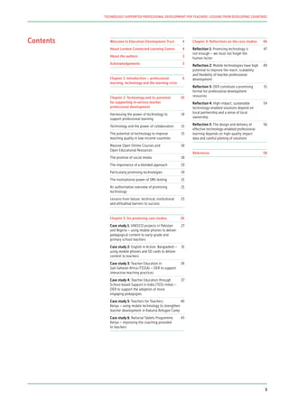 Contents Welcome to Education Development Trust	 4
About London Connected Learning Centre	 4
About the authors	 5
Acknowledgements	5
Chapter 1: Introduction – professional 	 6
learning, technology and the learning crisis	
Chapter 2: Technology and its potential 	 10
for supporting in-service teacher
professional development
Harnessing the power of technology to 	 14
support professional learning	
Technology and the power of collaboration	 15
The potential of technology to improve 	 15
teaching quality in low-income countries	
Massive Open Online Courses and 	 18
Open Educational Resources
The promise of social media	 18
The importance of a blended approach	 19
Particularly promising technologies	 19
The motivational power of SMS texting	 21
An authoritative overview of promising 	 21
technology
Lessons from failure: technical, institutional	 23
and attitudinal barriers to success
Chapter 3: Six promising case studies	 26	
Case study 1: UNESCO projects in Pakistan	 27
and Nigeria – using mobile phones to deliver
pedagogical content to early-grade and
primary school teachers
Case study 2: English in Action, Bangladesh –	 31
using mobile phones and SD cards to deliver
content to teachers
Case study 3: Teacher Education in 	 34
Sub-Saharan Africa (TESSA) – OER to support
interactive teaching practices
Case study 4: Teacher Education through 	 37
School-based Support in India (TESS-India) –
OER to support the adoption of more
engaging pedagogies
Case study 5: Teachers for Teachers, 	 40
Kenya – using mobile technology to strengthen
teacher development in Kakuma Refugee Camp
Case study 6: National Tablets Programme, 	 43
Kenya – improving the coaching provided
to teachers
Chapter 4: Reflections on the case studies	 46
Reflection 1: Promising technology is 	 47
not enough – we must not forget the
human factor
Reflection 2: Mobile technologies have high	 49
potential to improve the reach, scalability
and flexibility of teacher professional
development
Reflection 3: OER constitute a promising 	 51
format for professional development
resources
Reflection 4: High-impact, sustainable	 54
technology-enabled solutions depend on
local partnership and a sense of local
ownership
Reflection 5: The design and delivery of 	 56
effective technology-enabled professional
learning depends on high-quality impact
data and careful piloting of solutions
References	58
TECHNOLOGY-SUPPORTED PROFESSIONAL DEVELOPMENT FOR TEACHERS: LESSONS FROM DEVELOPING COUNTRIES
3
 