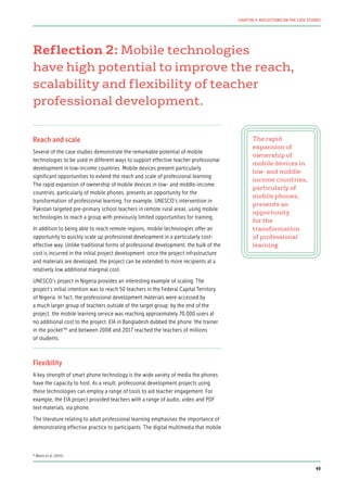 Reflection 2: Mobile technologies
have high potential to improve the reach,
scalability and flexibility of teacher
professional development.
Reach and scale
Several of the case studies demonstrate the remarkable potential of mobile
technologies to be used in different ways to support effective teacher professional
development in low-income countries. Mobile devices present particularly
significant opportunities to extend the reach and scale of professional learning.
The rapid expansion of ownership of mobile devices in low- and middle-income
countries, particularly of mobile phones, presents an opportunity for the
transformation of professional learning. For example, UNESCO’s intervention in
Pakistan targeted pre-primary school teachers in remote rural areas, using mobile
technologies to reach a group with previously limited opportunities for training.
In addition to being able to reach remote regions, mobile technologies offer an
opportunity to quickly scale up professional development in a particularly cost-
effective way. Unlike traditional forms of professional development, the bulk of the
cost is incurred in the initial project development: once the project infrastructure
and materials are developed, the project can be extended to more recipients at a
relatively low additional marginal cost.
UNESCO’s project in Nigeria provides an interesting example of scaling. The
project’s initial intention was to reach 50 teachers in the Federal Capital Territory
of Nigeria. In fact, the professional development materials were accessed by
a much larger group of teachers outside of the target group: by the end of the
project, the mobile learning service was reaching approximately 70,000 users at
no additional cost to the project. EIA in Bangladesh dubbed the phone ‘the trainer
in the pocket’90
and between 2008 and 2017 reached the teachers of millions
of students.
Flexibility
A key strength of smart phone technology is the wide variety of media the phones
have the capacity to host. As a result, professional development projects using
these technologies can employ a range of tools to aid teacher engagement. For
example, the EIA project provided teachers with a range of audio, video and PDF
text materials, via phone.
The literature relating to adult professional learning emphasises the importance of
demonstrating effective practice to participants. The digital multimedia that mobile
The rapid
expansion of
ownership of
mobile devices in
low- and middle-
income countries,
particularly of
mobile phones,
presents an
opportunity
for the
transformation
of professional
learning
90
Walsh et al. (2015)
49
CHAPTER 4: REFLECTIONS ON THE CASE STUDIES
 