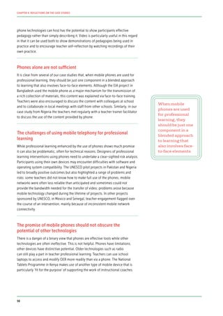 phone technologies can host has the potential to show participants effective
pedagogy rather than simply describing it. Video is particularly useful in this regard
in that it can be used both to show demonstrations of pedagogies being used in
practice and to encourage teacher self-reflection by watching recordings of their
own practice.
Phones alone are not sufficient
It is clear from several of our case studies that, when mobile phones are used for
professional learning, they should be just one component in a blended approach
to learning that also involves face-to-face elements. Although the EIA project in
Bangladesh used the mobile phone as a major mechanism for the transmission of
a rich collection of materials, this content was explained via face-to-face training.
Teachers were also encouraged to discuss the content with colleagues at school
and to collaborate in local meetings with staff from other schools. Similarly, in our
case study from Nigeria the teachers met regularly with a teacher trainer facilitator
to discuss the use of the content provided by phone.
The challenges of using mobile telephony for professional
learning
While professional learning enhanced by the use of phones shows much promise
it can also be problematic, often for technical reasons. Designers of professional
learning interventions using phones need to undertake a clear-sighted risk analysis.
Participants using their own devices may encounter difficulties with software and
operating system compatibility. The UNESCO pilot projects in Pakistan and Nigeria
led to broadly positive outcomes but also highlighted a range of problems and
risks: some teachers did not know how to make full use of the phones; mobile
networks were often less reliable than anticipated and sometimes could not
provide the bandwidth needed for the transfer of video; problems arose because
mobile technology changed during the lifetime of projects. In other projects
sponsored by UNESCO, in Mexico and Senegal, teacher engagement flagged over
the course of an intervention, mainly because of inconsistent mobile network
connectivity.
The promise of mobile phones should not obscure the
potential of other technologies
There is a danger of a binary view that phones are effective tools while other
technologies are often ineffective. This is not helpful. Phones have limitations;
other devices have distinctive potential. Older technologies such as radio
can still play a part in teacher professional learning. Teachers can use school
laptops to access and modify OER more readily than via a phone. The National
Tablets Programme in Kenya makes use of another type of mobile device that is
particularly ‘fit for the purpose’ of supporting the work of instructional coaches.
When mobile
phones are used
for professional
learning, they
should be just one
component in a
blended approach
to learning that
also involves face-
to-face elements
50
CHAPTER 4: REFLECTIONS ON THE CASE STUDIES
 