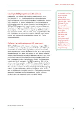 Ensuring that OER programmes meet local needs
Commentators have identified some of the risks and problems that can be
associated with OER, such as the danger posed by a naïve assumption that
approaches developed in ‘global north’ contexts will be easily applicable in ‘global
south’ classrooms or the simplistic, exclusive use of English as the medium of
professional learning. In order to ensure that content material is appropriate, the
TESSA and TESS-India projects, for example, produce resources collaboratively
through a partnership between the UK Open University and local academics and
education policy experts in Africa and India, respectively. TESSA materials have
been developed in Kiswahili, Arabic and French, as well as English. TESS-India has
gone even further in ensuring linguistic richness. In addition to English versions,
materials been have translated into three varieties of Hindi, Odia, Kannada,
Assamese and Bengali.92
Challenges facing those designing OER programmes
TESSA and TESS-India constitute impressive and successful examples of OER in
action. Their success has depended upon substantial funding—since OER are, by
definition, free to users. Future OER programmes may also require substantial
upfront investment from public or philanthropic sources. The UK Open University,
which was the prime force behind these projects, has great expertise in the field
of Intellectual Property. Future designers of OER need to take great care to ensure
that the Intellectual Property of third parties is not infringed when materials are
made freely available through Creative Commons Licences. OER ideally require
mediation and face-to-face support. The MOOC component of TESS-India has
achieved a completion rate of just over 50%. This may seem disappointing but is,
in fact, considerably higher than many reported completion rates for MOOCs in
other fields. This indicates the importance of local support for teachers engaging
with OER for professional learning. Other things being equal, people are less
likely to complete online training than face-to-face training. For any professional
development that has a technology-enabled element, ongoing support for
teachers is likely to be an important feature of successful projects.
In order to ensure
that content
material is
appropriate, the
TESSA and TESS-
India projects,
for example,
produce resources
collaboratively
through a
partnership
between the
UK Open
University and
local academics
and education
policy experts in
Africa and India,
respectively
92
See www.tess-india.edu.in/about-tess-india
53
CHAPTER 4: REFLECTIONS ON THE CASE STUDIES
 