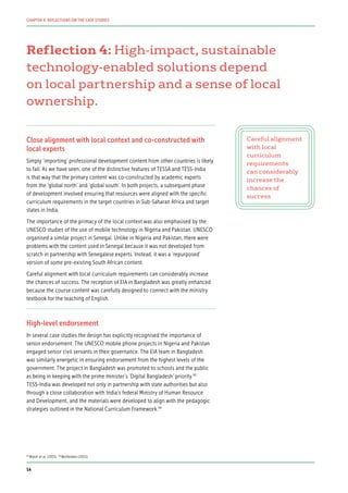 Reflection 4: High-impact, sustainable
technology-enabled solutions depend
on local partnership and a sense of local
ownership.
Close alignment with local context and co-constructed with
local experts
Simply ‘importing’ professional development content from other countries is likely
to fail. As we have seen, one of the distinctive features of TESSA and TESS-India
is that way that the primary content was co-constructed by academic experts
from the ‘global north’ and ‘global south’. In both projects, a subsequent phase
of development involved ensuring that resources were aligned with the specific
curriculum requirements in the target countries in Sub-Saharan Africa and target
states in India.
The importance of the primacy of the local context was also emphasised by the
UNESCO studies of the use of mobile technology in Nigeria and Pakistan. UNESCO
organised a similar project in Senegal. Unlike in Nigeria and Pakistan, there were
problems with the content used in Senegal because it was not developed from
scratch in partnership with Senegalese experts. Instead, it was a ‘repurposed’
version of some pre-existing South African content.
Careful alignment with local curriculum requirements can considerably increase
the chances of success. The reception of EIA in Bangladesh was greatly enhanced
because the course content was carefully designed to connect with the ministry
textbook for the teaching of English.
High-level endorsement
In several case studies the design has explicitly recognised the importance of
senior endorsement. The UNESCO mobile phone projects in Nigeria and Pakistan
engaged senior civil servants in their governance. The EIA team in Bangladesh
was similarly energetic in ensuring endorsement from the highest levels of the
government. The project in Bangladesh was promoted to schools and the public
as being in keeping with the prime minister’s ‘Digital Bangladesh’ priority.93
TESS-India was developed not only in partnership with state authorities but also
through a close collaboration with India’s federal Ministry of Human Resource
and Development, and the materials were developed to align with the pedagogic
strategies outlined in the National Curriculum Framework.94
Careful alignment
with local
curriculum
requirements
can considerably
increase the
chances of
success
93
Walsh et al. (2015) 94
Wolfenden (2015)
54
CHAPTER 4: REFLECTIONS ON THE CASE STUDIES
 