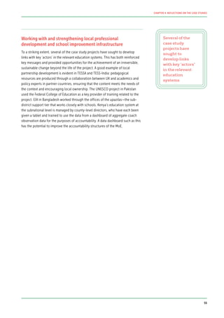 Working with and strengthening local professional
development and school improvement infrastructure
To a striking extent, several of the case study projects have sought to develop
links with key ‘actors’ in the relevant education systems. This has both reinforced
key messages and provided opportunities for the achievement of an irreversible,
sustainable change beyond the life of the project. A good example of local
partnership development is evident in TESSA and TESS-India: pedagogical
resources are produced through a collaboration between UK and academics and
policy experts in partner countries, ensuring that the content meets the needs of
the context and encouraging local ownership. The UNESCO project in Pakistan
used the Federal College of Education as a key provider of training related to the
project. EIA in Bangladesh worked through the offices of the upazilas—the sub-
district support tier that works closely with schools. Kenya’s education system at
the subnational level is managed by county-level directors, who have each been
given a tablet and trained to use the data from a dashboard of aggregate coach
observation data for the purposes of accountability. A data dashboard such as this
has the potential to improve the accountability structures of the MoE.
Several of the
case study
projects have
sought to
develop links
with key ‘actors’
in the relevant
education
systems
55
CHAPTER 4: REFLECTIONS ON THE CASE STUDIES
 