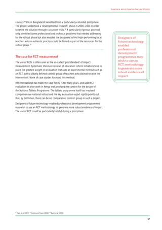 country.95
EIA in Bangladesh benefited from a particularly extended pilot phase.
The project undertook a ‘developmental research’ phase in 2008–2011 in order
to refine the solution through classroom trials.96
A particularly rigorous pilot not
only identified some professional and technical problems that needed addressing
for the rollout phase but also enabled the designers to find high-performing local
teachers whose authentic practice could be filmed as part of the resources for the
rollout phase.97
The case for RCT measurement
The use of RCTs is often seen as the so-called ‘gold standard’ of impact
measurement. Systematic literature reviews of education reform initiatives tend to
place the greatest weight on evaluation that uses an experimental method such as
an RCT, with a clearly defined control group of teachers who did not receive the
intervention. None of case studies has used this method.
RTI International has made the case for RCTs for many years, and used RCT
evaluation in prior work in Kenya that provided the context for the design of
the National Tablets Programme. The tablets programme itself has involved
comprehensive national rollout and the key evaluation report rightly points out
that, by definition, there can be no comparative ‘control’ group in such a project.
Designers of future technology-enabled professional development programmes
may wish to use an RCT methodology to generate more robust evidence of impact.
The use of RCT could be particularly helpful during a pilot phase.
Designers of
future technology-
enabled
professional
development
programmes may
wish to use an
RCT methodology
to generate more
robust evidence of
impact
95
Piper et al. (2017) 96
Shohel and Power (2010) 97
Walsh et al. (2015)
57
CHAPTER 4: REFLECTIONS ON THE CASE STUDIES
 