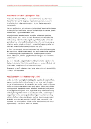 Welcome to Education Development Trust
At Education Development Trust, we have been improving education around
the world for 50 years. We design and implement improvement programmes
for school systems, and provide consultancy services deploying specialists
internationally.
Our work is informed by our continually refreshed body of research which focuses
on the bright spots in education, from education authorities as diverse as those in
Vietnam, Kenya, England, New York and Dubai.
Bringing about real change that alters the aspects of a national system that,
for many reasons, aren’t working so well at the time, requires knowledge and
ability to design and implement changes to any of the levers that can impede
great educational outcomes. So the ability to affect policy, practices, pedagogy,
behaviour, funding, attitudes and more is a prerequisite for a company that can
truly claim to transform lives through improving education.
As highly informed agents of change operating in low- to high-income countries
with their varying internal contexts, we not only design but also show and enable,
so when working with us, everyone involved, from policymakers to school
leaders and teachers, is able to apply their new knowledge to drive sustainable
system reform.
Our expert knowledge, programme design and implementation expertise is also
deployed in delivering Ofsted-rated outstanding careers services in England, and
in owning and managing a family of independent schools.
We are a not-for-profit and we are driven by our values of integrity, accountability,
excellence and collaboration.
About London Connected Learning Centre
London Connected Learning Centre (CLC), part of Education Development Trust,
supports schools and other settings to make the best use of new technologies
to drive school improvement. We have worked with London schools for 20 years
putting creativity and real-world contexts at the heart of learning opportunities
for young people, teachers and parents. We involve children and young people
in using digital technologies to create, experiment, design and explore. Initially
funded by the English Department for Education, London CLC has developed a
programme of creative technology-based learning and education technology
solutions. We foster collaboration between teachers, students and parents and
we work in partnership with businesses (e.g. IBM), higher education (e.g. the
Institute of Education, University College London) and community and cultural
organisations (e.g. Tate and the British Film Institute).
TECHNOLOGY-SUPPORTED PROFESSIONAL DEVELOPMENT FOR TEACHERS: LESSONS FROM DEVELOPING COUNTRIES
4
 