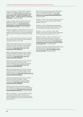 Tauson, M. and Stannard, L. (2018). EdTech for learning in
emergencies and displaced settings. Save the Children.
[Available online: http://s3.amazonaws.com/inee-assets/
resources/Edtech_for_Learning_in_Emergencies_and_
Displace_Settings_-_A_Rigorous_Review_and_Narrative_
Synthesis.pdf - accessed June 2018]
Timperley, H. (2008). Teacher Professional Learning and
Development. Brussels: The International Academy of
Education. [Available online: http://www.ibe.unesco.
org/fileadmin/user_upload/Publications/Educational_
Practices/EdPractices_18.pdf - accessed July 2018]
Thang, S.W., Murugaiah, P., Lee, K.W., Azman, H., Tan, T.Y., Lee,
Y.S. (2010). ‘Grappling with technology: A case of supporting
Malaysian Smart School teachers’ professional development’,
Australasian Journal of Educational Technology, 26 (3), 400-
416.
Tsai, I.-C. (2012). ‘Understanding Social Nature of an Online
Community of Practice for Learning to Teach’, Educational
Technology & Society, 15 (2), 271–285.
UNESCO. (2012a). Mobile learning for teachers: Exploring
the Potential of Mobile Technologies to Support Teachers
and Improve Practice in Latin America. Paris: UNESCO.
[Available online: http://www.unesdoc.unesco.org/
images/0021/002160/216081E.pdf]
UNESCO. (2012b). Mobile learning for teachers: Exploring
the Potential of Mobile Technologies to Support Teachers
and Improve Practice in North America. Paris: UNESCO.
[Available online: http://www.unesdoc.unesco.org/
images/0021/002160/216084E.pdf]
UNESCO. (2012c). Mobile learning for teachers: Exploring
the Potential of Mobile Technologies to Support
Teachers and Improve Practice in Europe. Paris: UNESCO.
[Available online: http://www.unesdoc.unesco.org/
images/0021/002161/216167E.pdf]
UNESCO. (2012d). Mobile learning for teachers: Exploring
the Potential of Mobile Technologies to Support Teachers
and Improve Practice in Africa and the Middle East. Paris:
UNESCO. [Available online: http://www.unesdoc.unesco.org/
images/0021/002163/216358E.pdf]
UNESCO. (2012e). Mobile learning for teachers: Exploring
the Potential of Mobile Technologies to Support
Teachers and Improve Practice in Asia. Paris: UNESCO.
[Available online: http://www.unesdoc.unesco.org/
images/0021/002162/216284E.pdf]
UNESCO Institute for Statistics (2016) The world needs
almost 69 million new teachers to reach the 2030 education
goals. [Available online: http://www.unesdoc.unesco.org/
images/0024/002461/246124e.pdf - accessed Feb 2018]
Walsh, C.S., Woodward, C., Solly, M. and Shrestha, P. (2015).
‘The potential of mobile phones to transform teacher
professional development to build sustainable educational
futures in Bangladesh’ Asian Association of Open Universities
Journal 10(1): 37–52.
West, M. (2012) ‘Turning on mobile learning: Global themes’,
Policy Focus: UNESCO working paper series on mobile
learning, Paris: UNESCO [Available online: http://www.
unesdoc.unesco.org/images/0021/002164/216451E.pdf -
accessed July 2018]
Wolfenden, F. (2015). ‘TESS-India OER: Collaborative practices
to improve teacher education’, Indian Journal of Teacher
Education, 1(3), 33–48.
Wolfenden, F. (2017). ‘Moving towards more participatory
practice with Open Educational Resources (OER): TESS-India
Academic Review’. Milton Keynes: The Open University.
Wolfenden, F., Cross, S. and Henry, F. (2017). ‘MOOC
Adaptation and Translation to Improve Equity in Participation’,
Journal of Learning for Development, 4 (2), 127-142.
Woodword, C., Burton, S., Power, T., McCormick, R. and
Siddique, A.(2014) Classroom Practices of Primary and
Secondary School Teachers Participating in English in Action:
Second Cohort (2013) [Available online: http://www.eiabd.
com/publications/research-publications/research-reports/
upscaling-phase.html – accessed Jul 2018]
World Bank. (2018). World Development Report 2018: Learning
to Realize Education’s Promise. Washington, DC: World
Bank. [Available online: http://www.worldbank.org/en/
publication/wdr2018 - accessed July 2018]
60
TECHNOLOGY-SUPPORTED PROFESSIONAL DEVELOPMENT FOR TEACHERS: LESSONS FROM DEVELOPING COUNTRIES
 