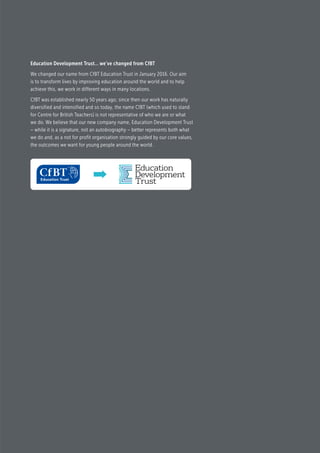 Education Development Trust… we’ve changed from CfBT
We changed our name from CfBT Education Trust in January 2016. Our aim
is to transform lives by improving education around the world and to help
achieve this, we work in different ways in many locations.
CfBT was established nearly 50 years ago; since then our work has naturally
diversified and intensified and so today, the name CfBT (which used to stand
for Centre for British Teachers) is not representative of who we are or what
we do. We believe that our new company name, Education Development Trust
– while it is a signature, not an autobiography – better represents both what
we do and, as a not for profit organisation strongly guided by our core values,
the outcomes we want for young people around the world.
 