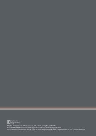 Education Development Trust Highbridge House, 16–18 Duke Street, Reading, Berkshire RG1 4RU
T +44 (0) 118 902 1000 E enquiries@educationdevelopmenttrust.com W www.educationdevelopmenttrust.com
Education Development Trust is a registered charity (No. 270901) and company limited by guarantee (No. 867944) • Registered in England and Wales • Registered office as above
 