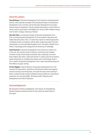 About the authors
Tony McAleavy is Education Development Trust’s Research and Development
Director, with corporate oversight of the educational impact of all Education
Development Trust’s activities and the Education Development Trust public
domain research programme. Tony has worked extensively on school reform in
many countries, particularly in the Middle East. He has an MA in Modern History
from St John’s College, University of Oxford.
Alex Hall-Chen is an Education Analyst at Education Development Trust.
Prior to joining Education Development Trust she worked in education and
higher education policy. She is co-authoring a report on national approaches
to helping schools use evidence, and has been conducting research into the
characteristics of successful Multi Academy Trusts. She holds a Double First in
Politics, Psychology and Sociology from the University of Cambridge.
Sarah Horrocks is Education Development Trust’s Director at London CLC.
In this role, she oversees a team of teachers, technicians and computer
scientists to help schools design and deliver their computing curriculum,
keep children safe online, install and maintain IT systems and ensure teachers,
pupils and parents are confident and creative users of technology. Sarah is
the co-author of Education Development Trust’s study, Educational blogs and
their effects on pupils’ writing.
Dr Anna Riggall is Head of Research at Education Development Trust. She
oversees the organisation’s portfolio of international research and supports
research activity across the business. She spent her early career teaching in
Russia, southern Europe and the Caribbean and has worked as an educational
researcher since the early 2000s. She holds an MA in Education and
Development and a PhD in Education.
Acknowledgements
We would like to thank Lina Aghajanian, Chris Joynes, Dr Doug Belshaw,
Rachael Fitzpatrick and Anna Colom for their input into earlier drafts of
this report.
TECHNOLOGY-SUPPORTED PROFESSIONAL DEVELOPMENT FOR TEACHERS: LESSONS FROM DEVELOPING COUNTRIES
5
 