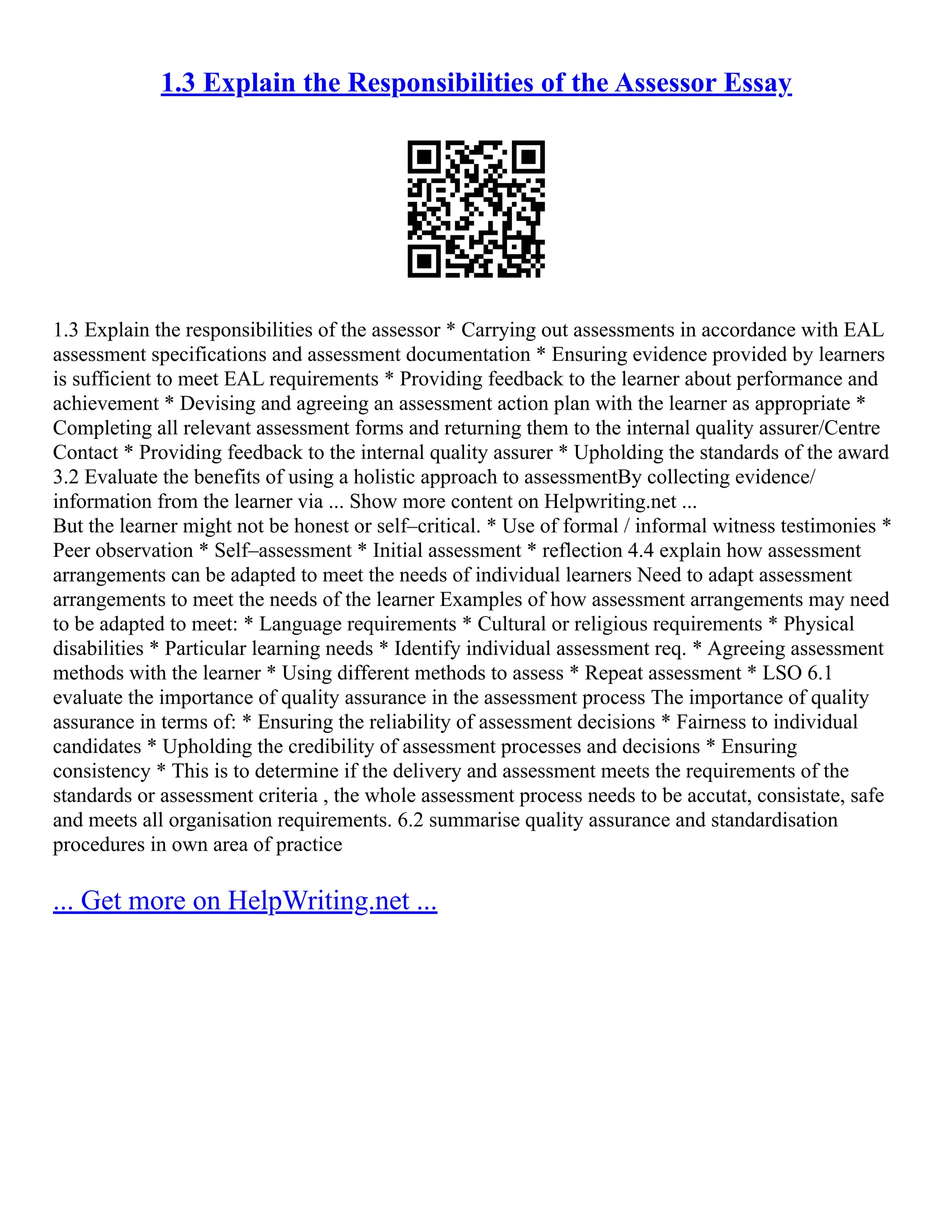 1.3 Explain the Responsibilities of the Assessor Essay
1.3 Explain the responsibilities of the assessor * Carrying out assessments in accordance with EAL
assessment specifications and assessment documentation * Ensuring evidence provided by learners
is sufficient to meet EAL requirements * Providing feedback to the learner about performance and
achievement * Devising and agreeing an assessment action plan with the learner as appropriate *
Completing all relevant assessment forms and returning them to the internal quality assurer/Centre
Contact * Providing feedback to the internal quality assurer * Upholding the standards of the award
3.2 Evaluate the benefits of using a holistic approach to assessmentBy collecting evidence/
information from the learner via ... Show more content on Helpwriting.net ...
But the learner might not be honest or self–critical. * Use of formal / informal witness testimonies *
Peer observation * Self–assessment * Initial assessment * reflection 4.4 explain how assessment
arrangements can be adapted to meet the needs of individual learners Need to adapt assessment
arrangements to meet the needs of the learner Examples of how assessment arrangements may need
to be adapted to meet: * Language requirements * Cultural or religious requirements * Physical
disabilities * Particular learning needs * Identify individual assessment req. * Agreeing assessment
methods with the learner * Using different methods to assess * Repeat assessment * LSO 6.1
evaluate the importance of quality assurance in the assessment process The importance of quality
assurance in terms of: * Ensuring the reliability of assessment decisions * Fairness to individual
candidates * Upholding the credibility of assessment processes and decisions * Ensuring
consistency * This is to determine if the delivery and assessment meets the requirements of the
standards or assessment criteria , the whole assessment process needs to be accutat, consistate, safe
and meets all organisation requirements. 6.2 summarise quality assurance and standardisation
procedures in own area of practice
... Get more on HelpWriting.net ...
 