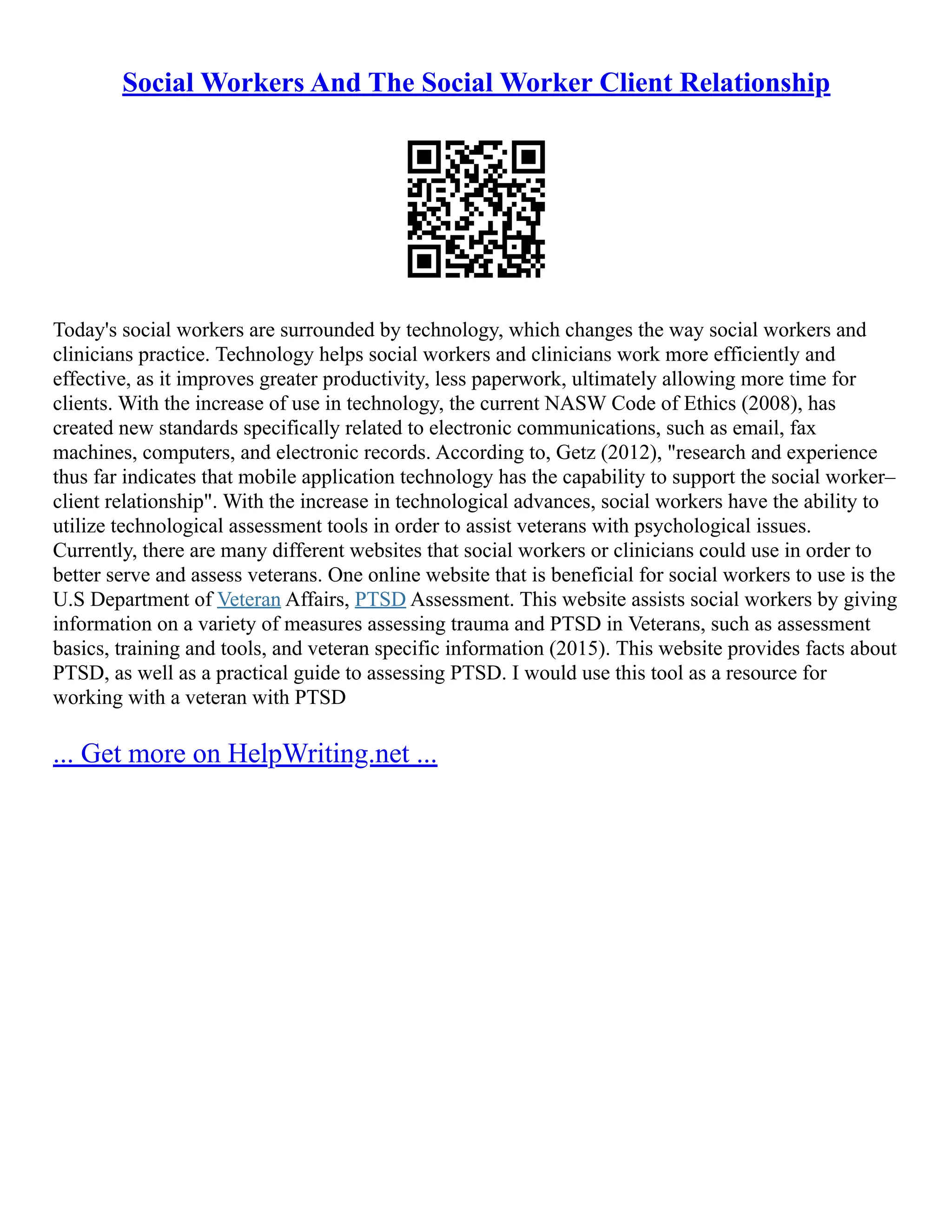 Social Workers And The Social Worker Client Relationship
Today's social workers are surrounded by technology, which changes the way social workers and
clinicians practice. Technology helps social workers and clinicians work more efficiently and
effective, as it improves greater productivity, less paperwork, ultimately allowing more time for
clients. With the increase of use in technology, the current NASW Code of Ethics (2008), has
created new standards specifically related to electronic communications, such as email, fax
machines, computers, and electronic records. According to, Getz (2012), "research and experience
thus far indicates that mobile application technology has the capability to support the social worker–
client relationship". With the increase in technological advances, social workers have the ability to
utilize technological assessment tools in order to assist veterans with psychological issues.
Currently, there are many different websites that social workers or clinicians could use in order to
better serve and assess veterans. One online website that is beneficial for social workers to use is the
U.S Department of Veteran Affairs, PTSD Assessment. This website assists social workers by giving
information on a variety of measures assessing trauma and PTSD in Veterans, such as assessment
basics, training and tools, and veteran specific information (2015). This website provides facts about
PTSD, as well as a practical guide to assessing PTSD. I would use this tool as a resource for
working with a veteran with PTSD
... Get more on HelpWriting.net ...
 