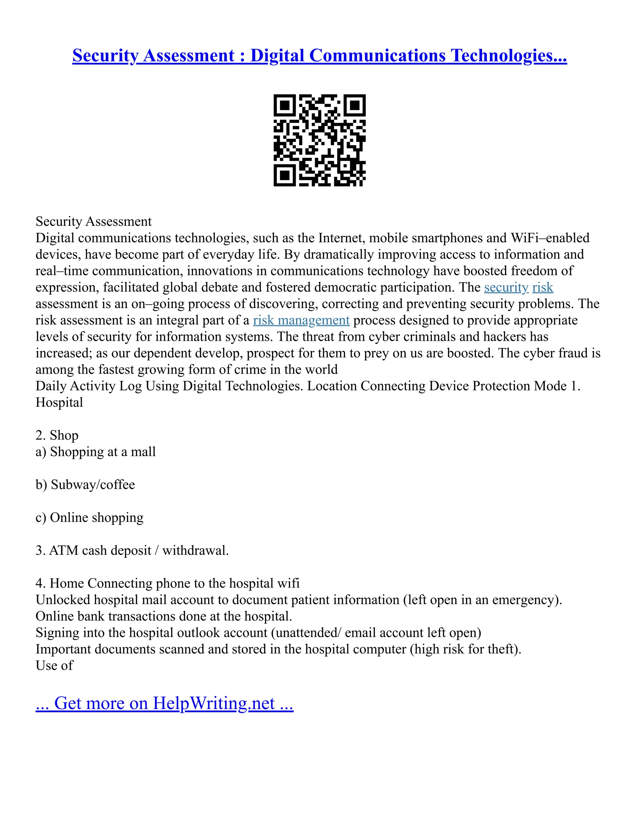 Security Assessment : Digital Communications Technologies...
Security Assessment
Digital communications technologies, such as the Internet, mobile smartphones and WiFi–enabled
devices, have become part of everyday life. By dramatically improving access to information and
real–time communication, innovations in communications technology have boosted freedom of
expression, facilitated global debate and fostered democratic participation. The security risk
assessment is an on–going process of discovering, correcting and preventing security problems. The
risk assessment is an integral part of a risk management process designed to provide appropriate
levels of security for information systems. The threat from cyber criminals and hackers has
increased; as our dependent develop, prospect for them to prey on us are boosted. The cyber fraud is
among the fastest growing form of crime in the world
Daily Activity Log Using Digital Technologies. Location Connecting Device Protection Mode 1.
Hospital
2. Shop
a) Shopping at a mall
b) Subway/coffee
c) Online shopping
3. ATM cash deposit / withdrawal.
4. Home Connecting phone to the hospital wifi
Unlocked hospital mail account to document patient information (left open in an emergency).
Online bank transactions done at the hospital.
Signing into the hospital outlook account (unattended/ email account left open)
Important documents scanned and stored in the hospital computer (high risk for theft).
Use of
... Get more on HelpWriting.net ...
 