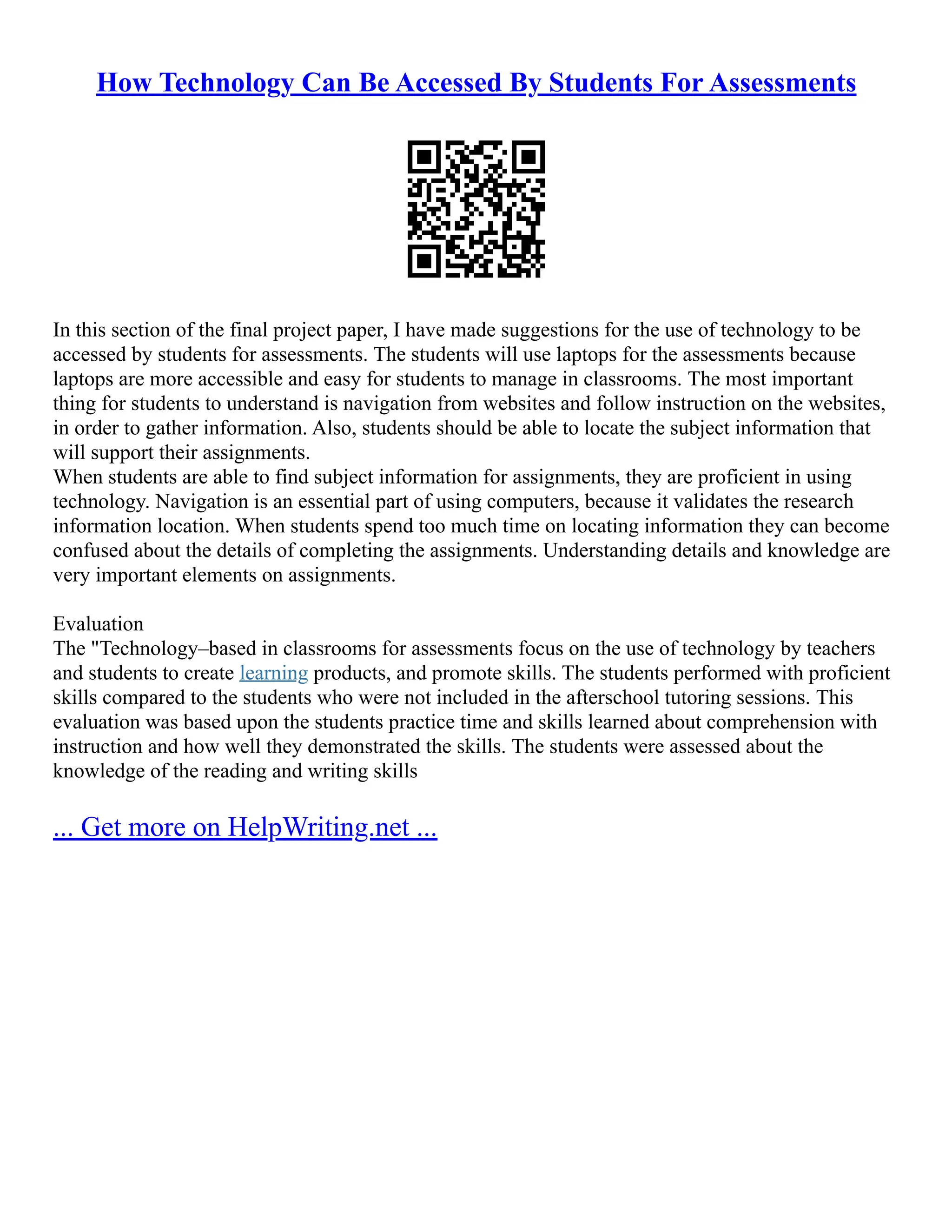 How Technology Can Be Accessed By Students For Assessments
In this section of the final project paper, I have made suggestions for the use of technology to be
accessed by students for assessments. The students will use laptops for the assessments because
laptops are more accessible and easy for students to manage in classrooms. The most important
thing for students to understand is navigation from websites and follow instruction on the websites,
in order to gather information. Also, students should be able to locate the subject information that
will support their assignments.
When students are able to find subject information for assignments, they are proficient in using
technology. Navigation is an essential part of using computers, because it validates the research
information location. When students spend too much time on locating information they can become
confused about the details of completing the assignments. Understanding details and knowledge are
very important elements on assignments.
Evaluation
The "Technology–based in classrooms for assessments focus on the use of technology by teachers
and students to create learning products, and promote skills. The students performed with proficient
skills compared to the students who were not included in the afterschool tutoring sessions. This
evaluation was based upon the students practice time and skills learned about comprehension with
instruction and how well they demonstrated the skills. The students were assessed about the
knowledge of the reading and writing skills
... Get more on HelpWriting.net ...
 