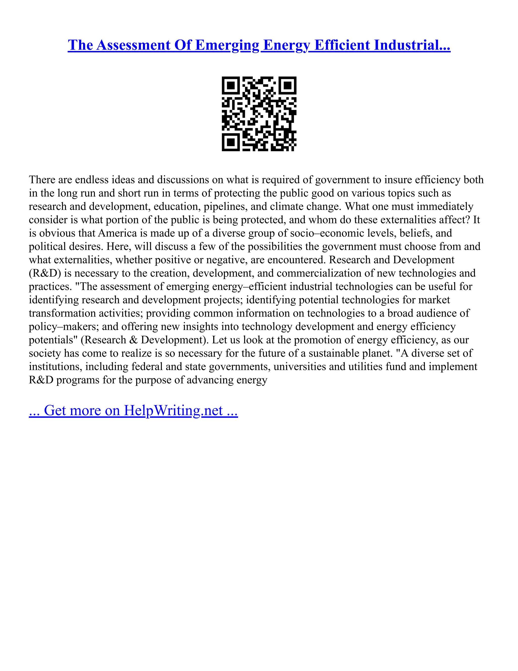 The Assessment Of Emerging Energy Efficient Industrial...
There are endless ideas and discussions on what is required of government to insure efficiency both
in the long run and short run in terms of protecting the public good on various topics such as
research and development, education, pipelines, and climate change. What one must immediately
consider is what portion of the public is being protected, and whom do these externalities affect? It
is obvious that America is made up of a diverse group of socio–economic levels, beliefs, and
political desires. Here, will discuss a few of the possibilities the government must choose from and
what externalities, whether positive or negative, are encountered. Research and Development
(R&D) is necessary to the creation, development, and commercialization of new technologies and
practices. "The assessment of emerging energy–efficient industrial technologies can be useful for
identifying research and development projects; identifying potential technologies for market
transformation activities; providing common information on technologies to a broad audience of
policy–makers; and offering new insights into technology development and energy efficiency
potentials" (Research & Development). Let us look at the promotion of energy efficiency, as our
society has come to realize is so necessary for the future of a sustainable planet. "A diverse set of
institutions, including federal and state governments, universities and utilities fund and implement
R&D programs for the purpose of advancing energy
... Get more on HelpWriting.net ...
 